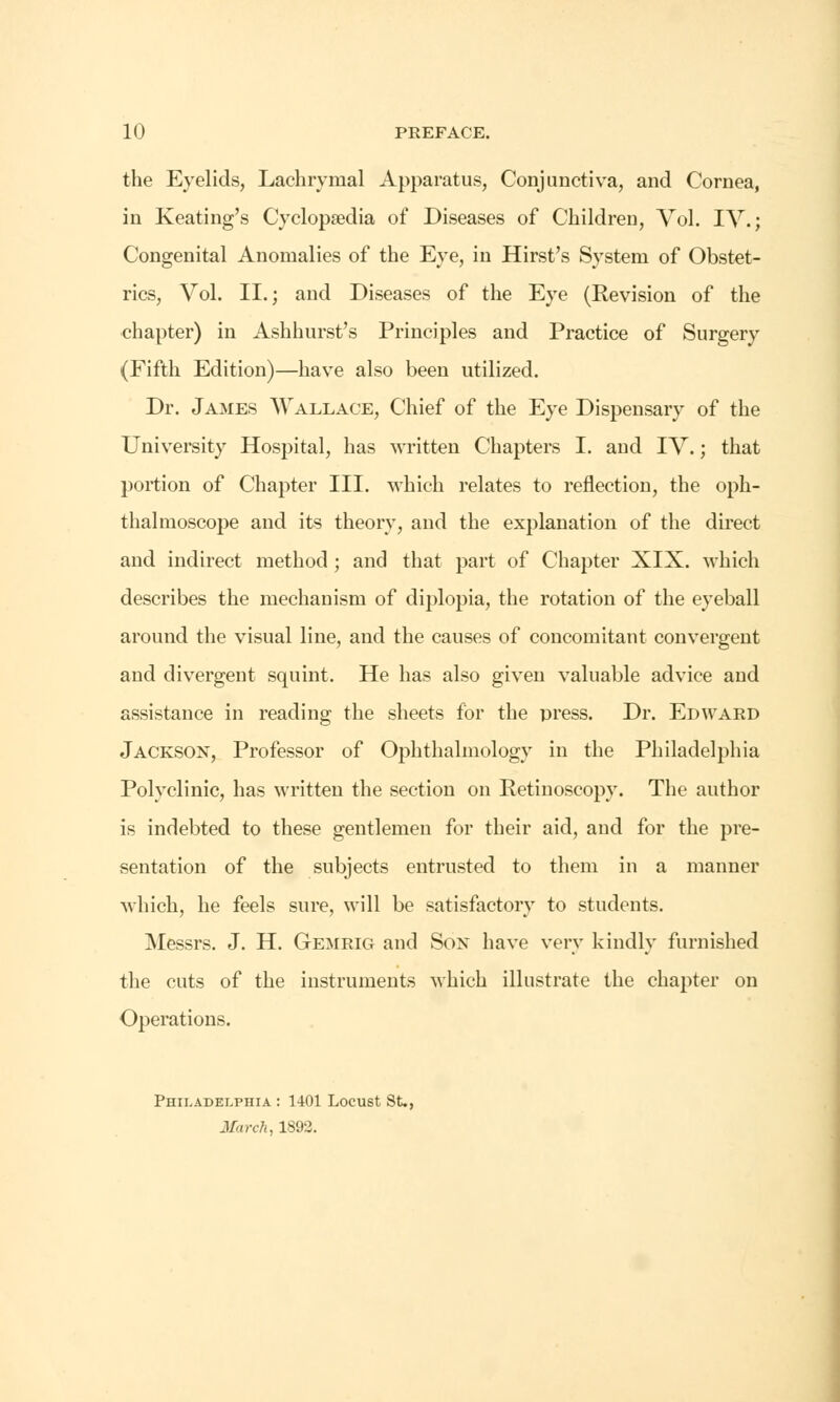 the Eyelids, Lachrymal Apparatus, Conjunctiva, and Cornea, in Keating's Cyclopaedia of Diseases of Children, Vol. IV.; Congenital Anomalies of the Eye, in Hirst's System of Obstet- rics, Vol. II.; and Diseases of the Eye (Revision of the chapter) in Ashhurst's Principles and Practice of Surgery (Fifth Edition)—have also been utilized. Dr. James Wallace, Chief of the Eye Dispensary of the University Hospital, has written Chapters I. and IV.; that portion of Chapter III. which relates to reflection, the oph- thalmoscope and its theory, and the explanation of the direct and indirect method; and that part of Chapter XIX. which describes the mechanism of diplopia, the rotation of the eyeball around the visual line, and the causes of concomitant convergent and divergent squint. He has also given valuable advice and assistance in reading the sheets for the press. Dr. Edward Jackson, Professor of Ophthalmology in the Philadelphia Polyclinic, has written the section on Retinoscopy. The author is indebted to these gentlemen for their aid, and for the pre- sentation of the subjects entrusted to them in a manner which, he feels sure, will be satisfactory to students. Messrs. J. H. Gemrig and Son have very kindly furnished the cuts of the instruments which illustrate the chapter on Operations. Philadelphia : 1401 Locust St., March, 1892.