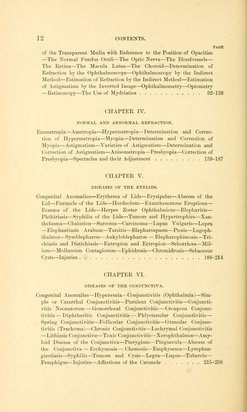 PAGE of the Transparent Media with Reference to the Position of Opacities —The Normal Fundus Oculi—The Optic Nerve—The Bloodvessels— The Retina—The Macula Lutea—The Choroid—Determination of Refraction by the Ophthalmoscope—Ophthalmoscopy by the Indirect Method—Estimation of Refraction by the Indirect Method—Estimation of Astigmatism by the Inverted Image—Ophthalmometry—Optometry —Retinoscopy—The Use of Mydriatics 92-138 CHAPTER IV. NORMAL AND ABNORMAL REFRACTION. Emmetropia—Ametropia—Hypermetropia—Determination and Correc- tion of Hypermetropia—Myopia—Determination and Correction of Myopia—Astigmatism—Varieties of Astigmatism—Determination and Correction of Astigmatism—Anisometropia—Presbyopia—Correction of Presbyopia—Spectacles and their Adjustment 139-187 CHAPTER V. DISEASES OF THE EYELIDS. Congenital Anomalies—Erythema of Lids—Erysipelas—Abscess of the Lid—Furuncle of the Lids—Hordeolum—Exanthematous Eruptions— Eczema of the Lids—Herpes Zoster Ophthalmicus—Blepharitis— Phthiriasis—Syphilis of the Lids—Tumors and Hypertrophies—Xan- thelasma—Chalazion—Sarcoma—Carcinoma—Lupus Vulgaris—Lepra —Elephantiasis Arabum—Tarsitis—Blepharospasm—Ptosis—Lagoph- thalmos—Symblepharon—Ankyloblepharon — Blepharophimosis—Tri- chiasis and Distichiasis—Entropion and Ectropion—Seborrhoea—Mil- ium—Molluscum Contagiosum—Ephidrosis—Chromidrosis—Sebaceous Cysts—Injuries 188-214 CHAPTER VI. DISEASES OF THE CONJUNCTIVA. Congenital Anomalies—Hyperemia—Conjunctivitis (Ophthalmia)—Sim- ple or Catarrhal Conjunctivitis—Purulent Conjunctivitis—Conjuncti- vitis Neonatorum — Gonorrhceal Conjunctivitis — Croupous Conjunc- tivitis — Diphtheritic Conjunctivitis — Phlyctenular Conjunctivitis— Spring Conjunctivitis—Follicular Conjunctivitis—Granular Conjunc- tivitis (Trachoma)—Chronic Conjunctivitis—Lachrymal Conjunctivitis —Lithiasis Conjunctiva?—Toxic Conjunctivitis—Xerophthalmos—Amy- loid Disease of the Conjunctiva—Pterygium—Pinguecula—Abscess of the Conjunctiva — Ecchymosis — Chemosis—Emphysema—Lymphan- giectiasis—Syphilis—Tumors and Cysts—Lepra—Lupus—Tubercle— Pemphigus—Injuries—Affections of the Caruncle 215-258