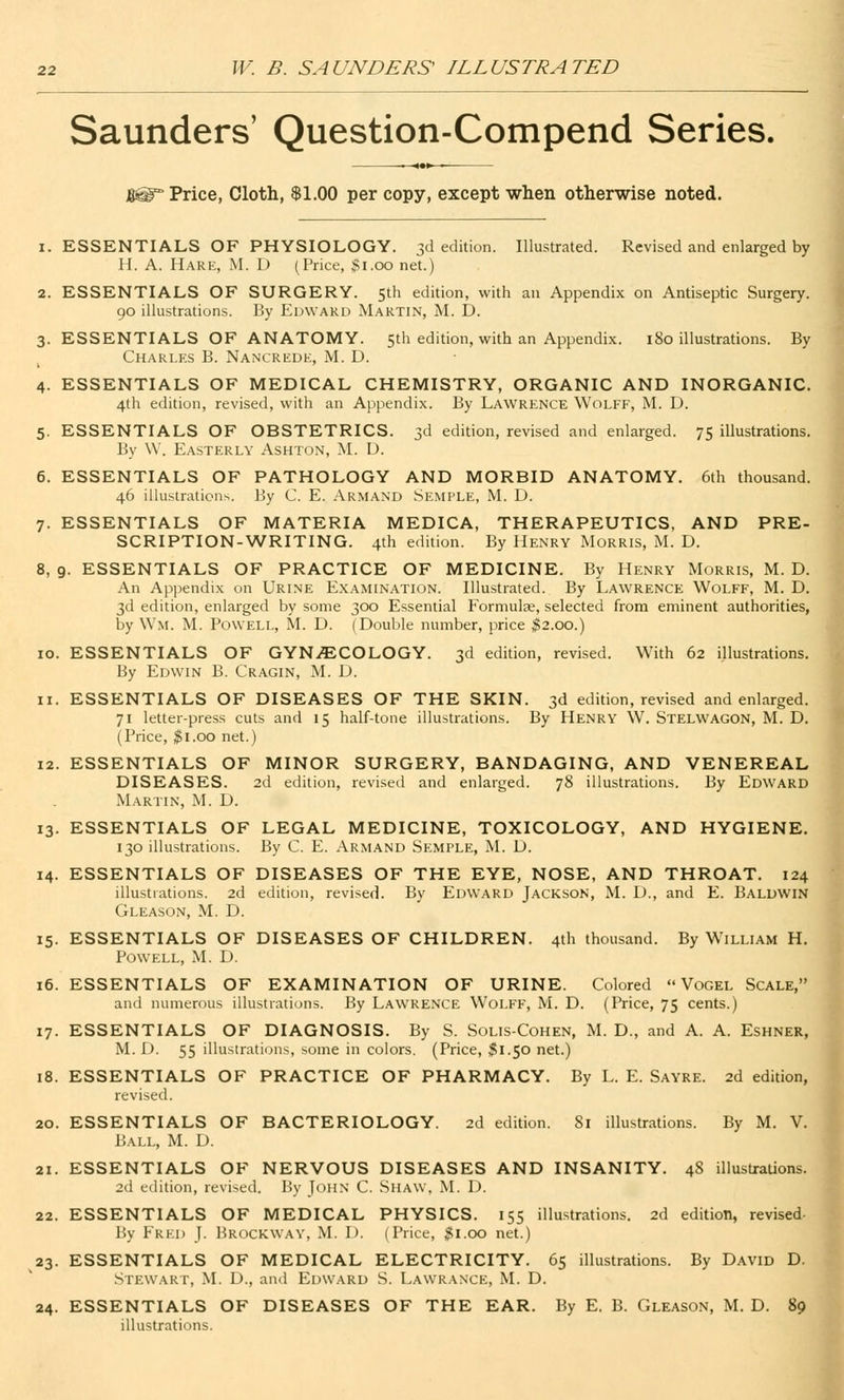 Saunders' Question-Compend Series. —• <«► ■— J® Price, Cloth, $1.00 per copy, except when otherwise noted. i. ESSENTIALS OF PHYSIOLOGY. 3d edition. Illustrated. Revised and enlarged by H. A. Hare, M. D (Price, $1.00 net.) 2. ESSENTIALS OF SURGERY. 5th edition, with an Appendix on Antiseptic Surgery. 90 illustrations. By Edward Martin, M. D. 3. ESSENTIALS OF ANATOMY. 5th edition, with an Appendix. 180 illustrations. By Charles B. Nancrede, M. D. 4. ESSENTIALS OF MEDICAL CHEMISTRY, ORGANIC AND INORGANIC. 4th edition, revised, with an Appendix. By Lawrence Wolff, M. D. 5. ESSENTIALS OF OBSTETRICS. 3d edition, revised and enlarged. 75 illustrations. By W. Easterly Ashton, M. D. 6. ESSENTIALS OF PATHOLOGY AND MORBID ANATOMY. 6th thousand. 46 illustrations. By C. E. Armand Semple, M. D. 7. ESSENTIALS OF MATERIA MEDICA, THERAPEUTICS, AND PRE- SCRIPTION-WRITING. 4th edition. By Henry Morris, M. D. 8. 9. ESSENTIALS OF PRACTICE OF MEDICINE. By Henry Morris, M. D. An Appendix on Urine Examination. Illustrated. By Lawrence Wolff, M. D. 3d edition, enlarged by some 300 Essential Formulae, selected from eminent authorities, by Wm. M. Powell, M. D. (Double number, price $2.00.) 10. ESSENTIALS OF GYNECOLOGY. 3d edition, revised. With 62 illustrations. By Edwin B. Cragin, M. D. 11. ESSENTIALS OF DISEASES OF THE SKIN. 3d edition, revised and enlarged. 71 letter-press cuts and 15 half-tone illustrations. By Henry W. Stelwagon, M. D. (Price, $1.00 net.) 12. ESSENTIALS OF MINOR SURGERY, BANDAGING, AND VENEREAL DISEASES. 2d edition, revised and enlarged. 78 illustrations. By Edward Martin, M. D. 13. ESSENTIALS OF LEGAL MEDICINE, TOXICOLOGY, AND HYGIENE. 130 illustrations. By C. E. Armand Semple, M. D. 14. ESSENTIALS OF DISEASES OF THE EYE, NOSE, AND THROAT. 124 illustrations. 2d edition, revised. By Edward Jackson, M. D., and E. Baldwin Gleason, M. D. 15. ESSENTIALS OF DISEASES OF CHILDREN. 4th thousand. By W'illiam H. Powell, M. D. 16. ESSENTIALS OF EXAMINATION OF URINE. Colored  Vogel Scale, and numerous illustrations. By Lawrence Wolff, M. D. (Price, 75 cents.) 17. ESSENTIALS OF DIAGNOSIS. By S. Solis-Cohen, M. D., and A. A. Eshner M. D. 55 illustrations, some in colors. (Price, $1.50 net.) 18. ESSENTIALS OF PRACTICE OF PHARMACY. By L. E. Sayre. 2d edition, revised. 20. ESSENTIALS OF BACTERIOLOGY. 2d edition. 81 illustrations. By M. V. Ball, M. D. 21. ESSENTIALS OF NERVOUS DISEASES AND INSANITY. 48 illustrations. 2d edition, revised. By John C. Shaw, M. D. 22. ESSENTIALS OF MEDICAL PHYSICS. 155 illustrations. 2d edition, revised By Fred J. Brockway, M. I). (Price, $1.00 net.) 23. ESSENTIALS OF MEDICAL ELECTRICITY. 65 illustrations. By David D. Stewart, M. D., and Edward S. Lawrance, M. D. 24. ESSENTIALS OF DISEASES OF THE EAR. By E. B. Gleason, M. D. 89 illustrations.