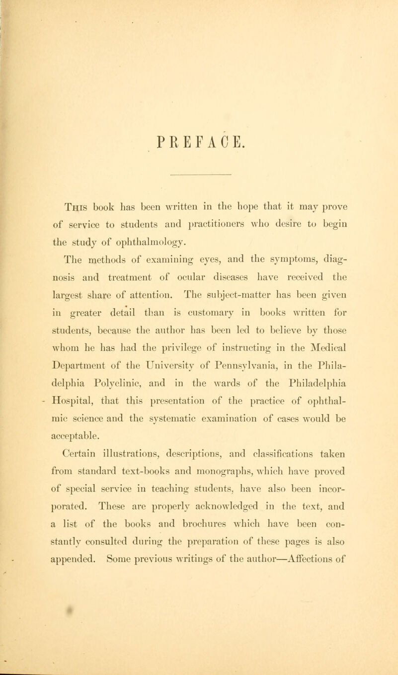 PREFACE. This book has been written in the hope that it may prove of service to students and practitioners who desire to begin the study of ophthalmology. The methods of examining eyes, and the symptoms, diag- nosis and treatment of ocular diseases have received the largest share of attention. The subject-matter has been given in greater detail than is customary in books written for students, because the author has been led to believe by those whom he has had the privilege of instructing in the Medical Department of the University of Pennsylvania, in the Phila- delphia Polyclinic, and in the wards of the Philadelphia Hospital, that this presentation of the practice of ophthal- mic science and the systematic examination of cases would be acceptable. Certain illustrations, descriptions, and classifications taken from standard text-books and monographs, which have proved of special service in teaching students, have also been incor- porated. These are properly acknowledged in the text, and a list of the books and brochures which have been con- stantly consulted during the preparation of these pages is also appended. Some previous writings of the author—Affections of