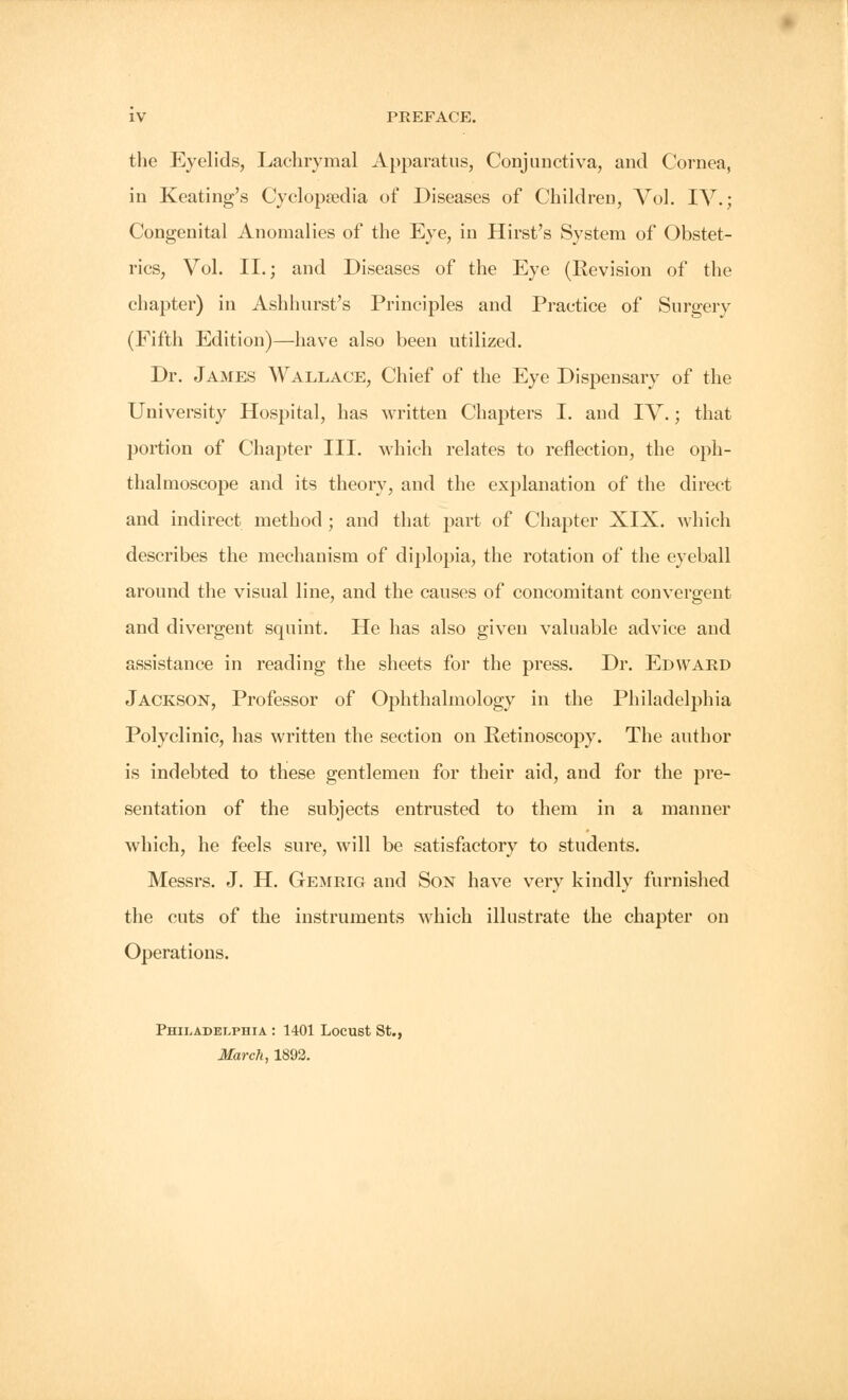 the Eyelids, Lachrymal Apparatus, Conjunctiva, and Cornea, in Keating's Cyclopaedia of Diseases of Children, Vol. IV.; Congenital Anomalies of the Eye, in Hirst's System of Obstet- rics, Vol. II.; and Diseases of the Eye (Revision of the chapter) in Ashhurst's Principles and Practice of Surgerv (Fifth Edition)—have also been utilized. Dr. James Wallace, Chief of the Eye Dispensary of the University Hospital, has written Chapters I. and IV.; that portion of Chapter III. which relates to reflection, the oph- thalmoscope and its theory, and the explanation of the direct and indirect method ; and that part of Chapter XIX. which describes the mechanism of diplopia, the rotation of the eyeball around the visual line, and the causes of concomitant convergent and divergent squint. He has also given valuable advice and assistance in reading the sheets for the press. Dr. Edward Jackson, Professor of Ophthalmology in the Philadelphia Polyclinic, has written the section on Retinoscopy. The author is indebted to these gentlemen for their aid, and for the pre- sentation of the subjects entrusted to them in a manner which, he feels sure, will be satisfactory to students. Messrs. J. H. Gemrig and Son have very kindly furnished the cuts of the instruments which illustrate the chapter on Operations. Philadelphia : 1401 Locust St., March, 1892.