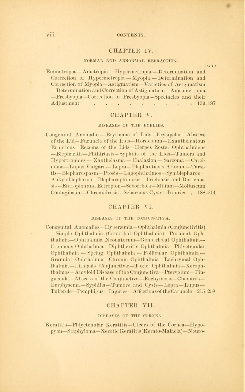 CHAPTER IV. NORMAL AND ABNORMAL REFRACTION. PAGE Emmetropia —Ametropia —Hypermetropia —Determination and Correction of Hypermetropia — Myopia — Determination and Correction of Myopia—Astigmatism—Varieties of Astigmatism —Determination and Correction of Astigmatism—Anisometropia —Presbyopia—Correction of Presbyopia —Spectacles and their Adjustment 139-187 CHAPTER V. DISEASES OF THE EYELIDS. Congenital Anomalies—Erythema of Lids—Erysipelas—Abscess of the Lid —Furuncle of the Lids—Hordeolum—Exanthematous Eruptions—Eczema of the Lids—Herpes Zoster Ophthalmicus —Blepharitis—Phthiriasis— Syphilis of the Lids—Tumors and Hypertrophies — Xanthelasma — Chalazion — Sarcoma — Carci- noma—Lupus Vulgaris— Lepra—Elephantiasis Arabum—Tarsi- tis—Blepharospasm—Ptosis—Lagophthalmos—Symblepharon— Ankyloblepharon — Blepharophimosis—Trichiasis and Distichia- sis—Entropion and Ectropion—Seborrhoea—Milium—Molluscum Contagiosum—Chromidrosis —Sebaceous Cysts—Injuries . 188-214 CHAPTER VI. DISEASES OF THE CONJUNCTIVA. Congenital Anomalies—Hyperemia— Ophthalmia (Conjunctivitis) — Simple Ophthalmia (Catarrhal Ophthalmia)—Purulent Oph- thalmia—Ophthalmia Neonatorum—Gonorrhceal Ophthalmia— Croupous Ophthalmia—Diphtheritic Ophthalmia—Phlyctenular Ophthalmia —Spring Ophthalmia —Follicular Ophthalmia — Granular Ophthalmia- Chronic Ophthalmia—Lachrymal Oph- thalmia—Lithiasis Conjunctivae—Toxic Ophthalmia—Xeroph- thalmos — Amyloid Disease of the Conjunctiva—Pterygium—Pin- guecula—Abscess of the Conjunctiva—Ecchymosis—Chemosis— Emphysema — Syphilis—Tumors and Cysts — Lepra—Lupus— Tubercle—Pemphigus—Injuries—Affections of the Caruncle 215-258 CHAPTER VII. DISEASES OF THE CORNEA. Keratitis—Phlyctenular Keratitis—Ulcers of the Cornea—Hypo- pyon—Staphyloma—Xerotic Keratitis(Kerato-Malacia)—UTeuro-