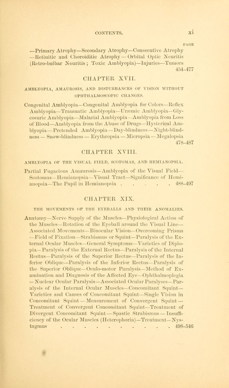 PAGE —Primary Atrophy—Secondary Atrophy—Consecutive Atrophy —Retinitic and Choroiditic Atrophy — Orbital Optic Neuritis (Rctro-bulbar Neuritis ; Toxic Amblyopia)—Injuries—Tumors 454-477 CHAPTER XVII. AMBLYOPIA, AMAUROSIS, AND DISTURBANCES OF VISION WITHOUT OPHTHALMOSCOPIC CHANGES. Congenital Amblyopia—Congenital Amblyopia for Colors—Reflex Amblyopia—Traumatic Amblyopia—Ursemie Amblyopia—Gly- cosuria Amblyopia—Malarial Amblyopia—Amblyopia from Loss of Blood—Amblyopia from the Abuse of Drugs—Hysterical Am- blyopia— Pretended Amblyopia—Day-blindness—Night-blind- ness — Snow-blindness — Erythropsia —Micropsia—Megalopsia 478-487 CHAPTER XVIII. AMBLYOPIA OF THE VISUAL FIELD, SCOTOMAS, AND HEMIANOPSIA. Partial Fugacious Amaurosis—Amblyopia of the Visual Field— Scotomas —Hemianopsia—Visual Tract—Significance of Hemi- anopsia—The Pupil in Hemianopsia ..... 488-497 CHAPTER XIX. THE MOVEMENTS OF THE EYEBALLS AND THEIR ANOMALIES. Anatomy—Nerve Supply of the Muscles—Physiological Action of the Muscles—Rotation of the Eyeball around the Visual Line— Associated Movements—Binocular Vision—Overcoming Prisms —Field of Fixation—Strabismus or Squint—Paralysis of the Ex- ternal Ocular Muscles—General Symptoms—Varieties of Diplo- pia—Paralysis of the External Rectus—Paralysis of the Internal Rectus—Paralysis of the Superior Rectus—Paralysis of the In- ferior Oblique—Paralysis of the Infei-ior Rectus—Paralysis of the Superior Oblique—Oculo-motor Paralysis—Method of Ex- amination and Diagnosis of the Affected Eye—Ophthalmoplegia — Nuclear Ocular Paralysis—Associated Ocular Paralyses—Par- alysis of the Internal Ocular Muscles—Concomitant Squint- Varieties and Causes of Concomitant Squint—Single Vision in Concomitant Squint — Measurement of Convergent Squint — Treatment of Convergent Concomitant Squint—Treatment of Divergent Concomitant Squint — Spastic Strabismus — Insuffi- ciency of the Ocular Muscles (Heterophoria)—Treatment—Nys- tagmus 498-546