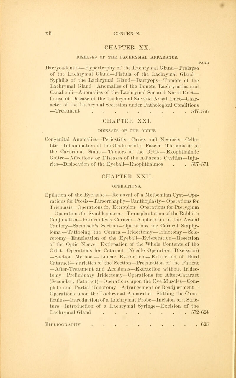 CHAPTER XX. DISEASES OP THE LACHRYMAL APPARATUS. PAGE Dacryoadenitis—Hypertrophy of the Lachrymal Gland—Prolapse of the Lachrymal Gland—Fistula of the Lachrymal Gland— Syphilis of the Lachrymal Gland—Dacryops—Tumors of the Lachrymal Gland—Anomalies of the Puncta Lachrymalia and Canaliculi—Anomalies of the Lachrymal Sac and Nasal Duct— Cause of Disease of the Lachrymal Sac and Nasal Duct—Char- acter of the Lachrymal Secretion under Pathological Conditions —Treatment 547-556 CHAPTER XXI. DISEASES OP THE ORBIT. Congenital Anomalies—Periostitis—Caries and Necrosis—Cellu- litis—Inflammation of the Oculo-orhital Fascia—Thrombosis of the Cavernous Sinus —Tumors of the Orbit — Exophthalmic Goitre—Affections or Diseases of the Adjacent Cavities—Inju- ries—Dislocation of the Eyeball—Enophthalmos . . 557-571 CHAPTER XXII. OPERATIONS. Epilation of the Eyelashes—Removal of a Meibomian Cyst—Ope- rations for Ptosis—Tarsorrhaphy—Canthoplasty—Operations for Trichiasis—Operations for Ectropion—Operations for Pterygium —Operations for Symblepharon—Transplantation of the Rabbit's Conjunctiva—Paracentesis Corneas—Application of the Actual Cautery—Saemisch's Section—Operations for Corneal Staphy- loma —Tattooing the Cornea — Iridectomy — Iridotomy — Scle- rotomy—Enucleation of the Eyeball—Evisceration—Resection of the Optic Nerve—Extirpation of the AVhole Contents of the Orbit—Operations for Cataract—Needle Operation (Discission) —Suction Method — Linear Extraction—Extraction of Hard Cataract—Varieties of the' Section—Preparation of the Patient —After-Treatment and Accidents—Extraction without Iridec- tomy—Preliminary Iridectomy—Operations for After-Cataract (Secondary Cataract)—Operations upon the Eye Muscles—Com- plete and Partial Tenotomy—Advancement or Readjustment— < >peratioris upon the Lachrymal Apparatus—Slitting the Cana- liculus—Introduction of a Lachrymal Probe—Incision of a Stric- ture—Introduction of a Lachrymal Syringe—Excision of the Lachrymal Gland . 572-624 Bibliography 625