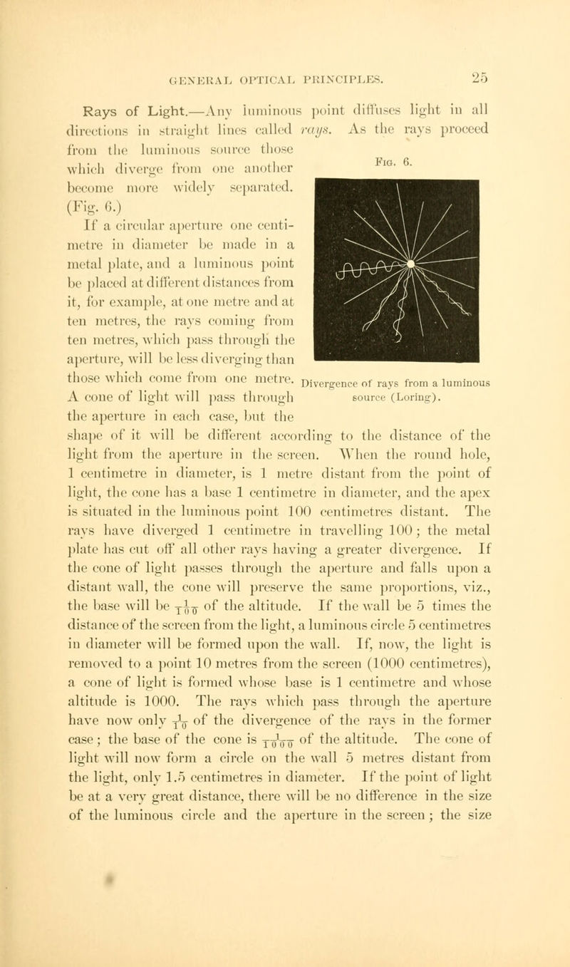 Fig. 6. Divergence of rays from a luminous source (Loring). Rays of Light.—Any 'luminous point diffuses light in all directions in straight lines called rays. As the rays proceed from the luminous source those which diverge from one another become more; widely separated. (Fig. 6.) If a circular aperture one centi- metre in diameter be made in a metal plate, and a luminous point he placed at different distances from it, tor example, at one metre and at ten metres, the rays coming from ten metres, which pass through the aperture, will he less diverging than those which come from one metre. A cone of light will pass through the aperture in each case, but the shape of it will be different according to the distance of the light from the aperture in the screen. When the round hole, 1 centimetre in diameter, is 1 metre distant from the point of light, the cone has a base 1 centimetre in diameter, and the apex is situated in the luminous point 100 centimetres distant. The ravs have diverged 1 centimetre in travelling 100 ; the metal plate has cut off all other rays having a greater divergence. If the cone of light passes through the aperture and falls upon a distant wall, the cone will preserve the same proportions, viz., the base will be yi^ of the altitude. If the wall be 5 times the distance of the screen from the light, a luminous circle 5 centimetres in diameter will be formed upon the wall. If, now, the light is removed to a point 10 metres from the screen (1000 centimetres), a cone of light is formed whose base is 1 centimetre and whose altitude is 1000. The rays which pass through the aperture have now only j\ of the divergence of the rays in the former case ; the base of the cone is y oVo of the altitude. The cone of light will now form a circle on the wall 5 metres distant from the light, only 1.5 centimetres in diameter. If the point of light be at a very great distance, there will be no difference in the size of the luminous circle and the aperture in the screen; the size