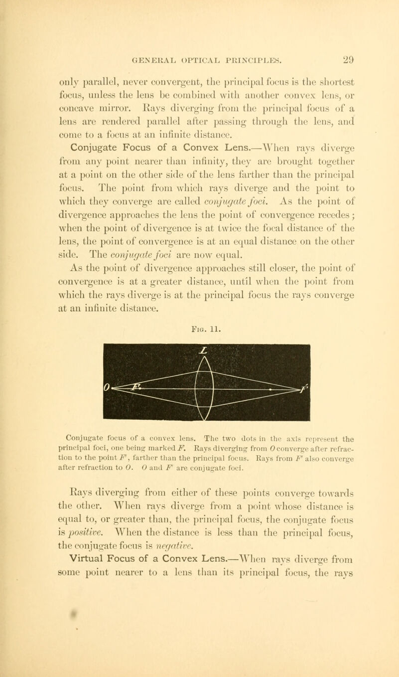 only parallel, never convergent, the principal focus is the shortest focus, unless the lens be combined with another convex lens, or concave mirror. Rays diverging from the principal locus of a lens arc rendered parallel alter passing through the lens, and come to a focus at an infinite distance. Conjugate Focus of a Convex Lens.—When rays diverge from any point nearer than infinity, they arc brought together at a point on the other side of the lens farther than the principal focus. The point from which rays diverge and the point to which they converge arc called conjugate foci. As the point of divergence approaches the lens the point of convergence recedes; when the point of divergence is at twice the focal distance of the lens, the point of convergence is at an equal distance on the other side. The conjugate foci are now equal. As the point of divergence approaches still closer, the point of convergence is at a greater distance, until when the point from which the rays diverge is at the principal focus the rays converge at an infinite distance. Fig. 11. Conjugate focus of a convex lens. The two dots in tin- axis represent the principal foci, one being marked F. Rays diverging from ©converge after refrac- tion to the point F, farther than the principal focus. Rays from F also con . after refraction to 0. 0 and F' are conjugate foci. Rays diverging from either of these points converge towards the other. When rays diverge from a point whose distance is equal to, or greater than, the principal focus, the conjugate focus is positive. When the distance is less than the principal focus, the conjugate focus is negative. Virtual Focus of a Convex Lens.—When rays diverge from some point nearer to a lens than its principal focus, the rays