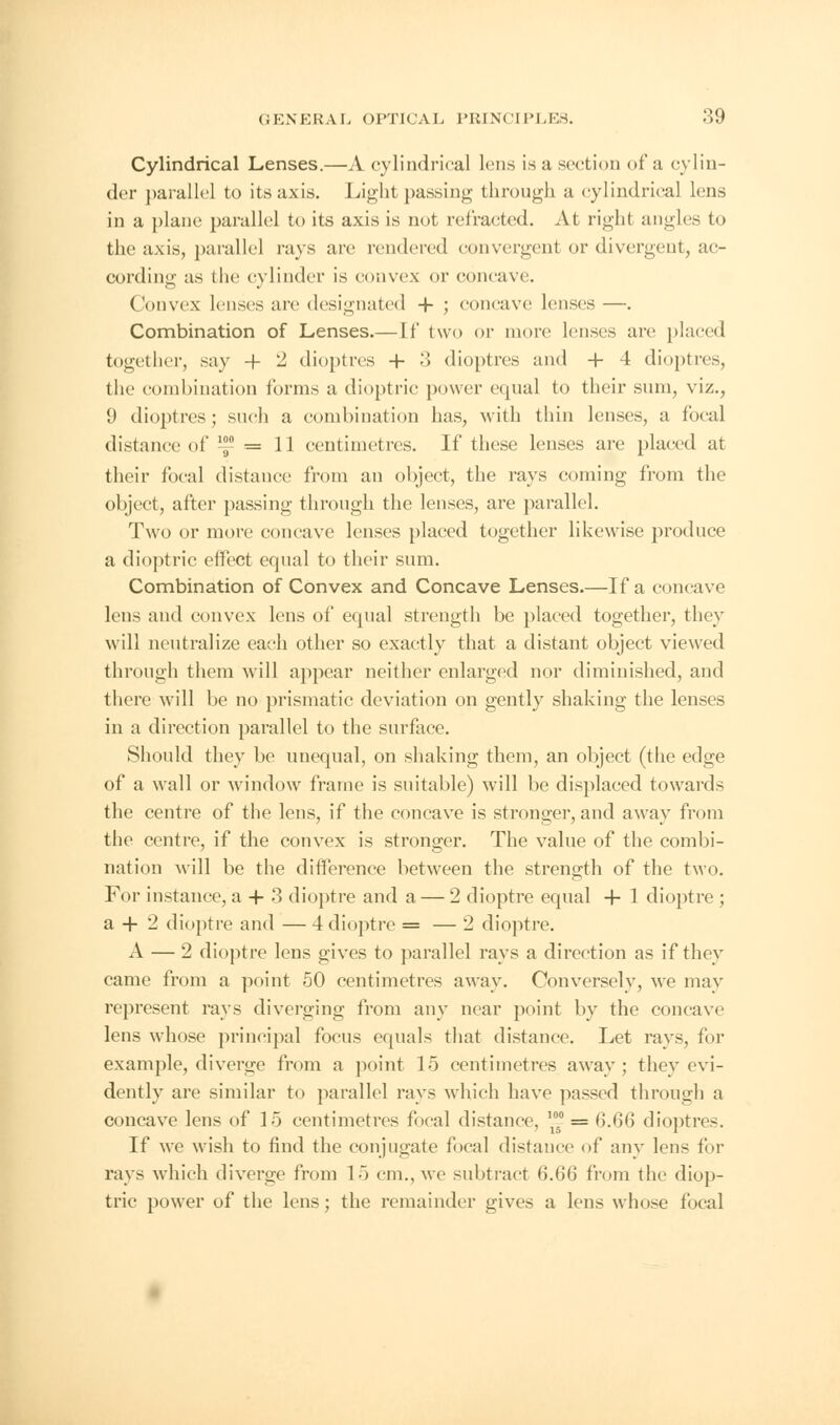 Cylindrical Lenses.—A cylindrical lens is a section of a cylin- der parallel to its axis. Light passing through a cylindrical lens in a plane parallel to its axis is not refracted. At right angles to the axis, parallel rays are rendered convergent or divergent, ac- cording as the cylinder is convex or concave. Convex lenses are designated + ; concave lenses —. Combination of Lenses.—If two or more lenses are placed together, say -f 2 dioptres + 3 dioptres and + 4 dioptres, the combination forms a dioptric power equal to their sum, viz., 9 dioptres; such a combination has, with thin lenses, a focal distance of ^ = 11 centimetres. If these lenses are placed at their focal distance from an object, the rays coming from the object, after passing through the lenses, are parallel. Two or more concave lenses placed together likewise produce a dioptric effect equal to their sum. Combination of Convex and Concave Lenses.—If a concave lens and convex lens of equal strength be placed together, they will neutralize each other so exactly that a distant object viewed through them will appear neither enlarged nor diminished, and there will be no prismatic deviation on gently shaking the lenses in a direction parallel to the surface. Should they be unequal, on shaking them, an object (the edge of a wall or window frame is suitable) will be displaced towards the centre of the lens, if the concave is stronger, and away from the centre, if the convex is stronger. The value of the combi- nation will be the difference between the strength of the two. For instance, a + 3 dioptre and a — 2 dioptre equal + 1 dioptre ; a + 2 dioptre and — 4 dioptre = — 2 dioptre. A — 2 dioptre lens gives to parallel rays a direction as if they came from a point 50 centimetres away. Conversely, we may represent rays diverging from any near point by the concave lens whose principal focus equals that distance. Let rays, for example, diverge from a point 15 centimetres away; they evi- dently are similar to parallel rays which have passed through a concave lens of 15 centimetres focal distance, ~ = 6.66 dioptres. If we wish to find the conjugate focal distance of any lens for rays which diverge from 15 cm., we subtract 6.66 from the diop- tric power of the lens; the remainder gives a lens whose focal