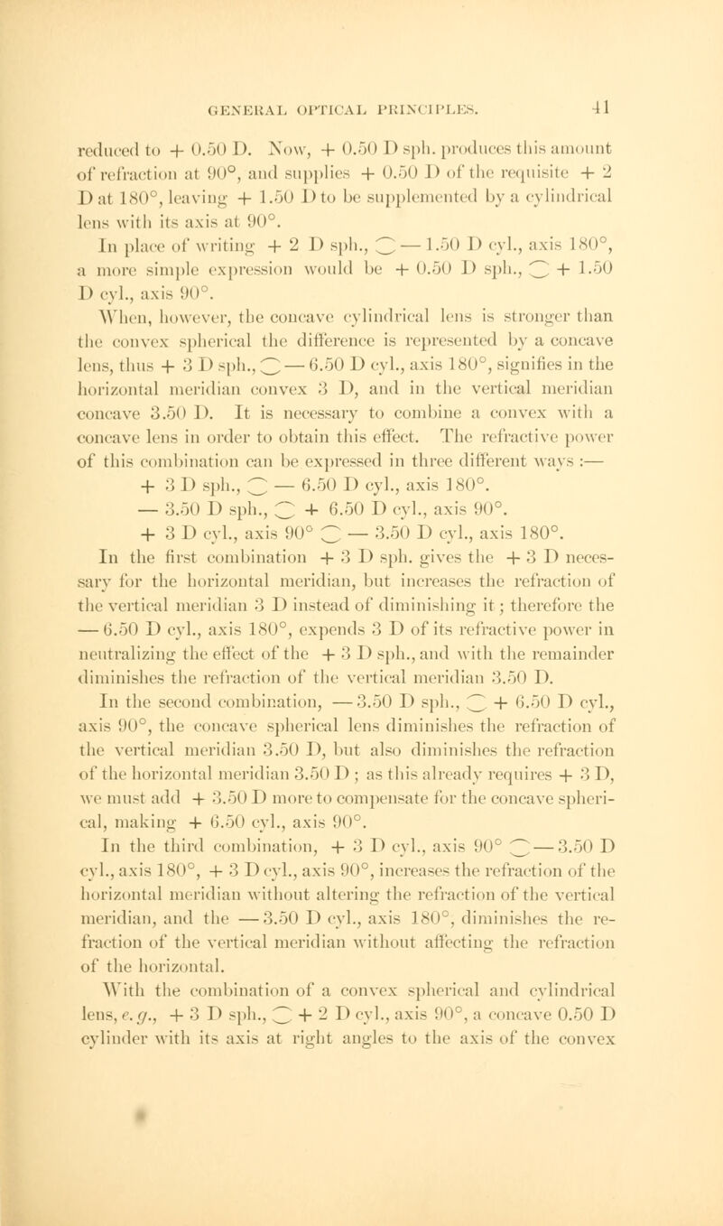 reduced to + 0.50 D. Now, + 0.50 D sph. produces this amount of refraction at 90°, and supplies + 0.50 J) of the requisite 4- 2 I) at 180°,leaving 4- 1.50 I) to be supplemented bya cylindrical lens with its axis at 90°. In place of writing + 2 D sph., C —1.50 D cyl., axis 180°, a more simple expression would be -f- 0.50 J > sph., 3 + l-^O Devi., axis 90°. When, however, the concave cylindrical lens is stronger than the convex spherical the difference is represented by a concave lens, thus -f 3 D sph., 3— G.50 D cyl., axis 180°, signifies in the horizontal meridian convex 3 1), and in the vertical meridian concave 3.50 D. It is necessary to combine a convex with a concave lens in order to obtain this effect. The refractive power of this combination can be expressed in three different Mays :— + 3 I) sph., C — 6.50 D cyl., axis 180°. — 3.50 D sph., C 4- 6.50 D cyl., axis 90°. + 3 D cyl., axis 90° C — 3.50 D cyl., axis 180°. In the first combination +3D sph. gives the + 3 D neces- sary for the horizontal meridian, but increases the refraction of the vertical meridian 3 D instead of diminishing it; therefore the — G.50 D cyl., axis 180°, expends 3 D of its refractive power in neutralizing the effect of the + 3 D sph., and with the remainder diminishes the refraction of the vertical meridian 3.50 D. In the second combination, —3.50 D sph., 3 + 6.50 D cyl., axis 90°, the concave spherical lens diminishes the refraction of the vertical meridian 3.50 D, but also diminishes the refraction of the horizontal meridian 3.50 D ; as this already requires + 3 D, we must add 4- 3.50 D more to compensate for the concave spheri- cal, making 4 G.50 cyl., axis 90°. In the third combination, 4 3 D cyl.. axis 90° 3 — 3.50 D cyl., axis 180°, 4 3 D cyl., axis 90°, increases the refraction of the horizontal meridian without altering the refraction of the vertical meridian, and the —3.50 D cyl., axis 180°, diminishes the re- fraction of the vertical meridian without affecting the refraction of the horizontal. With the combination of a convex spherical and cylindrical lens, e.g., + 3 D sph., 3 + 2 D cyl., axis 90°, a concave 0.50 D cylinder with its axis at right angles to the axis of the convex