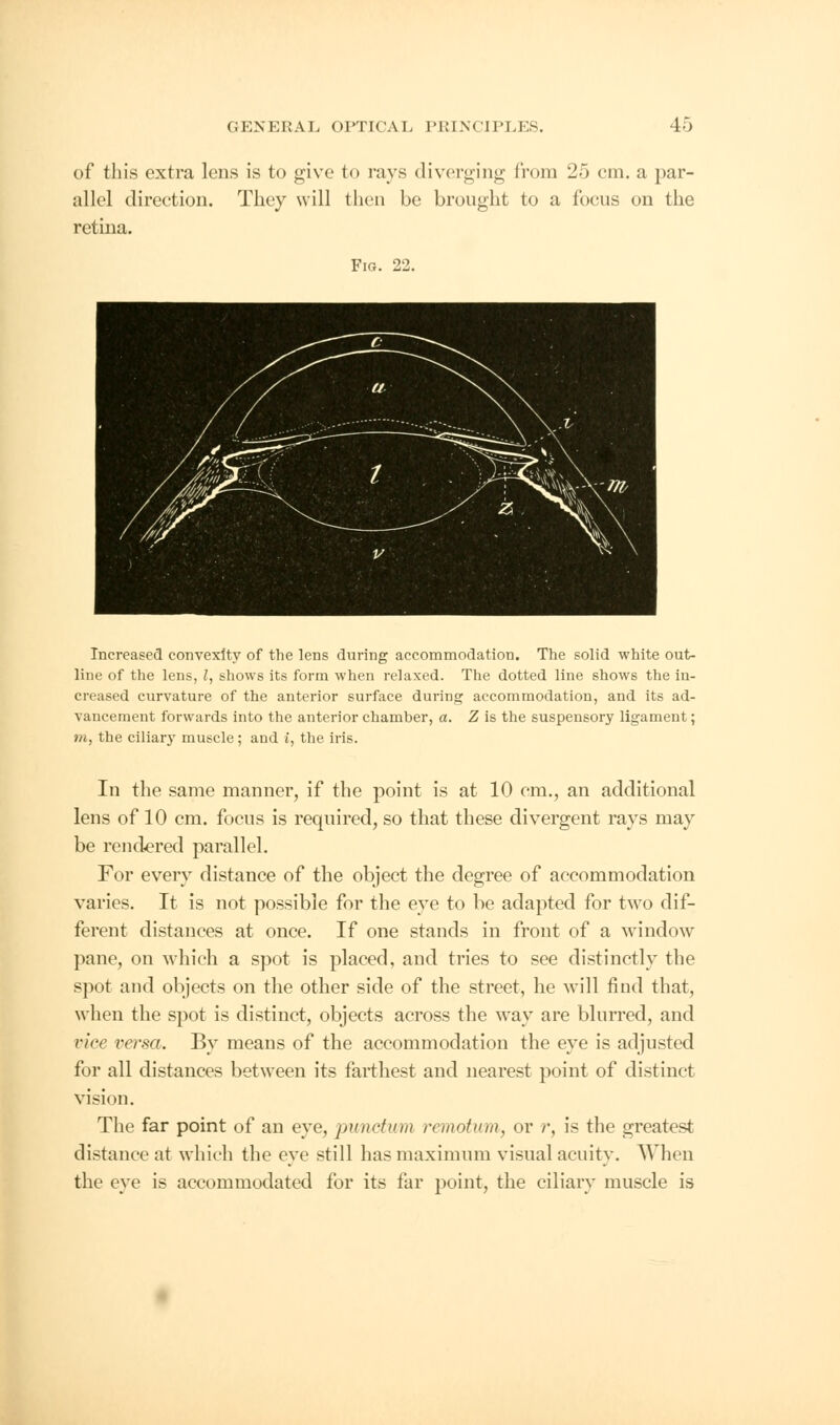 of this extra lens is to give to rays diverging from 25 em. a par- allel direction. They will then be brought to a focus on the retina. Fig. 22. Increased convexity of the lens during accommodation. The solid white out- line of the lens, I, shows its form when relaxed. The dotted line shows the in- creased curvature of the anterior surface during accommodation, and its ad- vancement forwards into the anterior chamber, a. Z is the suspensory ligament; Hi, the ciliary muscle; and i, the iris. In the same manner, if the point is at 10 cm., an additional lens of 10 cm. focus is required, so that these divergent rays may be rendered parallel. For every distance of the object the degree of accommodation varies. It is not possible for the eye to be adapted for two dif- ferent distances at once. If one stands in front of a window pane, on which a spot is placed, and tries to see distinctly the spot and objects on the other side of the street, he will find that, when the spot is distinct, objects across the way are blurred, and vice versa. By means of the accommodation the eye is adjusted for all distances between its farthest and nearest point of distinct vision. The far point of an eye, punctum remotum, or r, is the greatest distance at which the eye still has maximum visual acuity. When the eye is accommodated for its far point, the ciliary muscle is