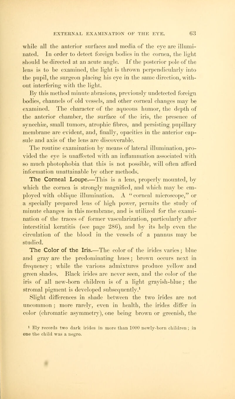 while all the anterior surfaces and media of the eye are illumi- nated. In order to detect foreign bodies in the cornea, the light should he directed at an acute angle. If the posterior pole of the lens is to be examined, the light is thrown perpendicularly into the pupil, the surgeon placing his eye in the same direction, with- out interfering with the light. P>v this method minute abrasions, previously undetected foreign bodies, channels of old vessels, and other corneal changes may be examined. The character of the aqueous humor, the depth of the anterior chamber, the surface of the iris, the presence of synechia?, small tumors, atrophic fibres, and persisting pupillary membrane are evident, and, finally, opacities in the anterior cap- sule and axis of the lens are discoverable. The routine examination by means of lateral illumination, pro- vided the eye is unaffected with an inflammation associated with so much photophobia that this is not possible, will often afford information unattainable by other methods. The Corneal Loupe.—This is a lens, properly mounted, by which the cornea is strongly magnified, and which may be em- ployed with oblique illumination. A corneal microscope, or a specially prepared lens of high power, permits the study of minute changes in this membrane, and is utilized for the exami- nation of the traces of former vascularization, particularly after interstitial keratitis (see page 286), and by its help even the circulation of the blood in the vessels of a pannus may be studied. The Color of the Iris.—The color of the irides varies; blue and gray are the predominating hues; brown occurs next in frequency ; while the various admixtures produce yellow and green shades. Black irides are never seen, and the color of the iris of all new-born children is of a light grayish-blue; the stromal pigment is developed subsequently.1 Slight differences in shade between the two irides are not uncommon ; more rarely, even in health, the irides differ in color (chromatic asymmetry), one being brown or greenish, the 1 Ely records two dark irides in more than 1000 newly-born children ; in one the child was a negro.