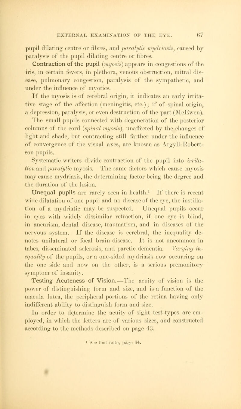 pupil dilating centre or fibres, and paralytic mydriasis, caused by paralysis of the pupil dilating centre or fibres. Contraction of the pupil (myosis) appears in congestions of the iris, in certain fevers, in plethora, venous obstruction, mitral dis- ease, pulmonary congestion, paralysis of the sympathetic, and under the influence of myotics. If the myosis is of cerebral origin, it indicates an early irrita- tive stage of the affection (meningitis, etc.); if of spinal origin, a depression, paralysis, or even destruction of the part (McEwen). The small pupils connected with degeneration of the posterior columns of the cord (spinal myosis), unaffected by the changes of light and shade, but contracting still farther under the influence of convergence of the visual axes, are known as Argyll-Robert- son pupils. Systematic writers divide contraction of the pupil into irrita- tion and paralytic myosis. The same factors which cause myosis may cause mydriasis, the determining factor being the degree and the duration of the lesion. Unequal pupils are rarely seen in health.1 If there is recent wide dilatation of one pupil and no disease of the eye, the instilla- tion of a mydriatic may be suspected. Unequal pupils occur in eyes with widely dissimilar refraction, if one eye is blind, in aneurism, dental disease, traumatism, and in diseases of the nervous system. If the disease is cerebral, the inequality de- notes unilateral or focal brain disease. It is not uncommon in tabes, disseminated sclerosis, and paretic dementia. Varying in- eguality of the pupils, or a one-sided mydriasis now occurring on the one side and now on the other, is a serious premonitory symptom of insanity. Testing Acuteness of Vision.—The acuity of vision is the power of distinguishing form and size, and is a function of the macula lutea, the peripheral portions of the retina having only indifferent ability to distinguish form and size. In order to determine the acuity of sight test-types are em- ployed, in which the letters are of various sizes, and constructed according to the methods described on page 43. 1 See foot-note, page 64.