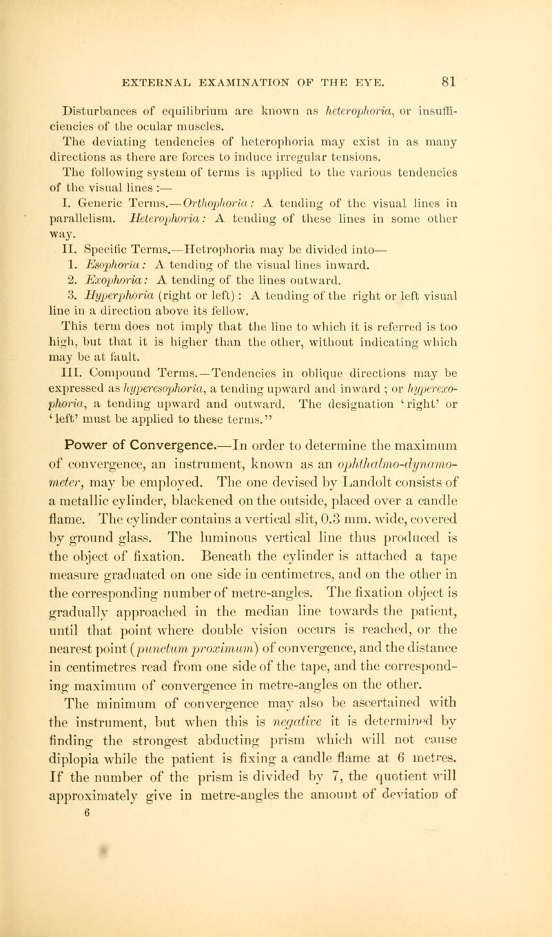 Disturbances of equilibrium are known as heterophoria, or insuffi- ciencies of the ocular muscles. The deviating tendencies of heterophoria may exist in as many directions as there are forces to induce irregular tensions. The following system of terms is applied to the various tendencies of the visual lines :— I. Generic Terms.—Orthophoria: A tending of the visual lines in parallelism. Heterophoria: A tending of these lines in some other way. II. Specific Terms.—Hctrophoria may be divided into— 1. Esophoria: A tending of the visual lines inward. 2. Exophoria: A tending of the lines outward. 3. Hyperphoria (right or left) : A tending of the right or left visual line in a direction above its fellow. This term does not imply that the line to which it is referred is too high, but that it is higher than the other, without indicating which may be at fault. III. Compound Terms. —Tendencies in oblique directions may be expressed as hyperesophoria, a tending upward and inward ; or hyperexo- phoria, a tending upward and outward. The designation 'right' or 'left' must be applied to these terms. Power of Convergence.—In order to determine the maximum of convergence, an instrument, known as an ophthalmo-dynomo- meter, may be employed. The one devised by Landolt consists of a metallic cylinder, blackened on the outside, placed over a candle flame. The cylinder contains a vertical slit, 0.3 mm. Avide, covered by ground glass. The luminous vertical line thus produced is the object of fixation. Beneath the cylinder is attached a tape measure graduated on one side in centimetres, and on the other in the corresponding number of metre-angles. The fixation object is gradually approached in the median line towards the patient, until that point where double vision occurs is reached, or the nearest point (punctum proximum) of convergence, and the distance in centimetres read from one side of the tape, and the correspond- ing maximum of convergence in metre-angles on the other. The minimum of convergence may also be ascertained with the instrument, but when this is negative it is determined by finding the strongest abducting prism which will not cause diplopia while the patient is fixing a candle flame at 6 metres. If the number of the prism is divided by 7, the quotient will approximated give in metre-angles the amount of deviation of 6