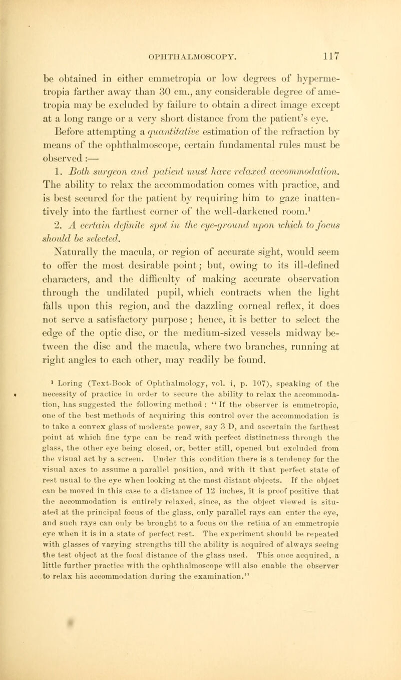 be obtained in either emmetropia or low degrees of hyperme- tropic farther away than '.\0 cm,, any considerable degree of ame- tropia may be excluded by failure to obtain a direct image except at a long range or a very short distance from the patient's eye. Before attempting a quantitative estimation of the refraction by means of the ophthalmoscope, certain fundamental rules must be observed :— 1. Both surgeon and patient must hare relaxed accommodation. The ability to relax the accommodation comes with practice, and is best secured for the patient by requiring him to gaze inatten- tively into the farthest corner of the well-darkened room.1 12. A certain definite spot hi the eye-ground upon which to focus should he selected. Naturally the macula, or region of accurate sight, would seem to offer the most desirable point; but, owing to its ill-defined characters, and the difficulty of making accurate observation through the undilated pupil, which contracts when the light falls upon this region, and the dazzling corneal reflex, it does not serve a satisfactory purpose; hence, it is better to select the edge of the optic disc, or the medium-sized vessels midway be- tween the disc and the macula, where two branches, running at right angles to each other, may readily be found. 1 Loring (Text-Book of Ophthalmology, vol. i, p. 107), speaking of the necessity of practice in order to secure the ability to relax the accommoda- tion, has suggested the following method :  If the observer is emmetropic, one of the best methods of acquiring this control over the accommodation is to take a convex glass of moderate power, say 3 D, and ascertain the farthest point at which fine type can be read with perfect distinctness through the glass, the other eye being closed, or, better still, opened but excluded from the visual act by a screen. Under this condition there is a tendency for the visual axes to assume a parallel position, and with it that perfect state of rest usual to the eye when looking at the most distant objects. If the object can be moved in this case to a distance of 12 inches, it is proof positive that the accommodation is entirely relaxed, since, as the object viewed is situ- ated at the principal focus of the glass, only parallel rays can enter the eye, and such rays can only be brought to a focus on the retina of an emmetropic eye when it is in a state of perfect rest. The experiment should be repeated with glasses of varying strengths till the ability is acquired of always seeing the test object at the focal distance of the glass used. This once acquired, a little further practice with the ophthalmoscope will also enable the observer to relax bis accommodation during the examination.