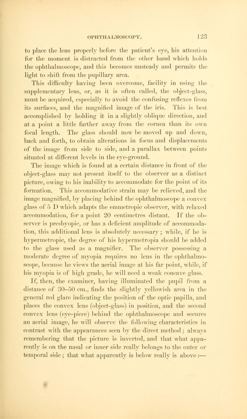 to place the Ions properly before the patient's eye, his attention for the moment is distracted from the other hand which holds the ophthalmoscope, and this becomes unsteady and permits the light to shift from the pupillary area. This difficulty having been overcome, facility in using the supplementary lens, or, as it is often called, the object-glass, must be acquired, especially to avoid the confusing reflexes from its surfaces, and the magnified image of the iris. This is besl accomplished by holding it in a slightly oblique direction, and at a point a little farther away from the cornea than its own focal length. The glass should now be moved up and down, back and forth, to obtain alterations in focus and displacements of the image from side to side, and a parallax between points situated at different levels in the eye-ground. The image which is found at a certain distance in front of the object-glass may not present itself to the observer as a distinct picture, owing to his inability to accommodate for the point of its formation. This accommodative strain may be relieved, and the image magnified, by placing behind the ophthalmoscope a convex glass of 5 D which adapts the emmetropic observer, with relaxed accommodation, for a point 20 centimetres distant. If the ob- server is presbyopic, or has a deficient amplitude of accommoda- tion, this additional lens is absolutely necessary; while, if he is hypermetropic, the degree of his hypermetropia should be added to the glass used as a magnifier. The observer possessing a moderate degree of myopia requires no lens in the ophthalmo- scope, because he views the aerial image at his far point, while, if his myopia is of high grade, he will need a weak concave glass. If, then, the examiner, having illuminated the pupil from a distance of 30-50 cm., finds the slightly yellowish area in the general red glare indicating the position of the optic papilla, and places the convex lens (object-glass) in position, and the second convex lens (eye-piece) behind the ophthalmoscope and secures an aerial image, he will observe the following characteristics in contrast with the appearances seen by the direct method ; always remembering that the picture is inverted, and that what appa- rently is on the nasal or inner side really belongs to the outer or temporal side ; that what apparently is below really is above :—