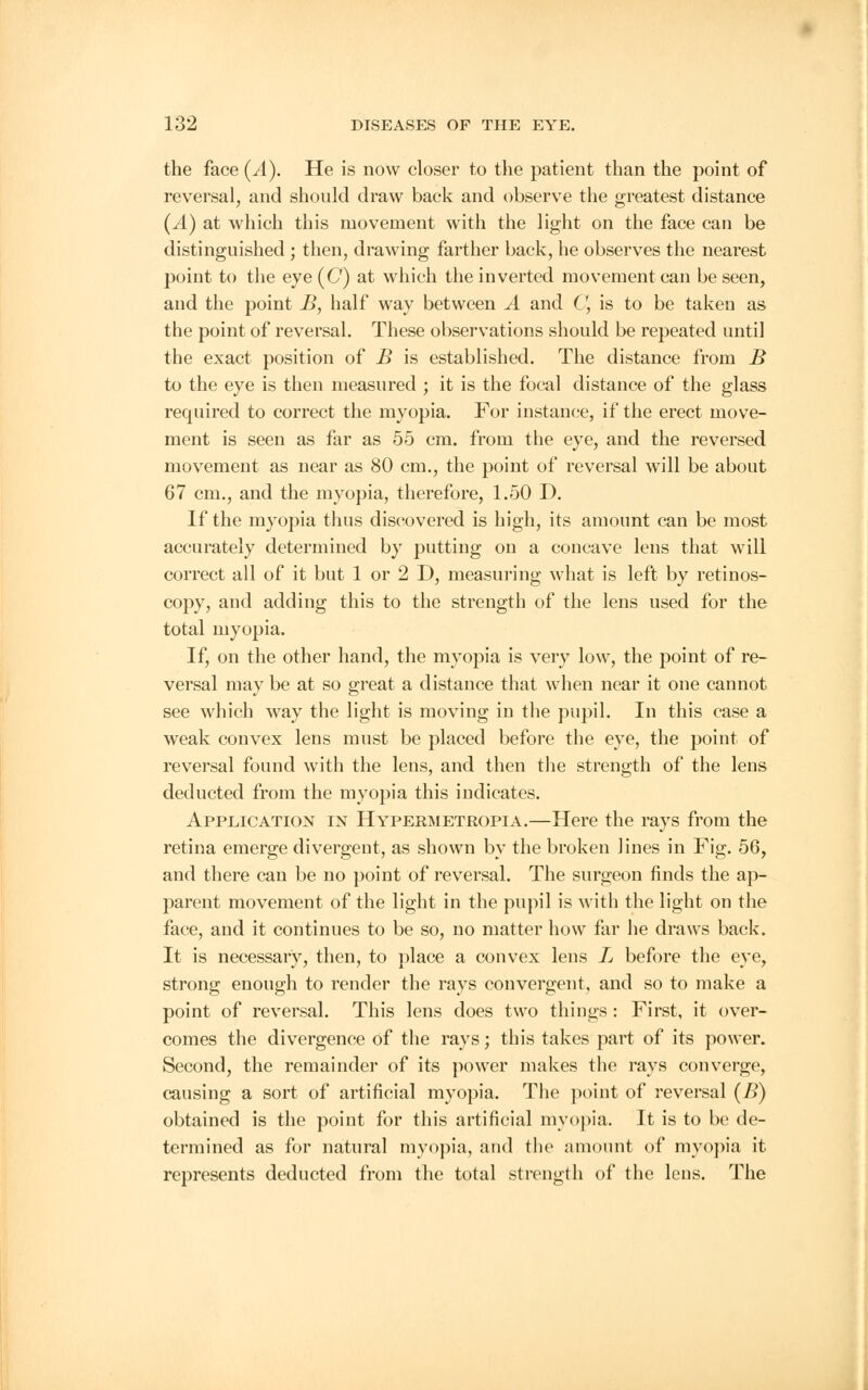 the face (^4). He is now closer to the patient than the point of reversal, and should draw back and observe the greatest distance (^4) at which this movement with the light on the face can be distinguished ; then, drawing farther back, he observes the nearest point to the eye (C) at which the inverted movement can be seen, and the point B, half way between A and C, is to be taken as the point of reversal. These observations should be repeated until the exact position of B is established. The distance from B to the eye is then measured ; it is the focal distance of the glass required to correct the myopia. For instance, if the erect move- ment is seen as far as 55 cm. from the eye, and the reversed movement as near as 80 cm., the point of reversal will be about 67 cm., and the myopia, therefore, 1.50 D. If the myopia thus discovered is high, its amount can be most accurately determined by putting on a concave lens that will correct all of it but 1 or 2 D, measuring what is left by retinos- copy, and adding this to the strength of the lens used for the total myopia. If, on the other hand, the myopia is very low, the point of re- versal may be at so great a distance that when near it one cannot see which way the light is moving in the pupil. In this case a weak convex lens must be placed before the eye, the point of reversal found with the lens, and then the strength of the lens deducted from the myopia this indicates. Application in Hypermetropia.—Here the rays from the retina emerge divergent, as shown by the broken lines in Fig. 56, and there can be no point of reversal. The surgeon finds the ap- parent movement of the light in the pupil is with the light on the face, and it continues to be so, no matter how far he draws back. It is necessary, then, to place a convex lens L before the eye, strong enough to render the rays convergent, and so to make a point of reversal. This lens does two things : First, it over- comes the divergence of the rays; this takes part of its power. Second, the remainder of its power makes the rays converge, causing a sort of artificial myopia. The point of reversal (/>) obtained is the point for this artificial myopia. It is to be de- termined as for natural myopia, and the amount of myopia it represents deducted from the total strength of the lens. The