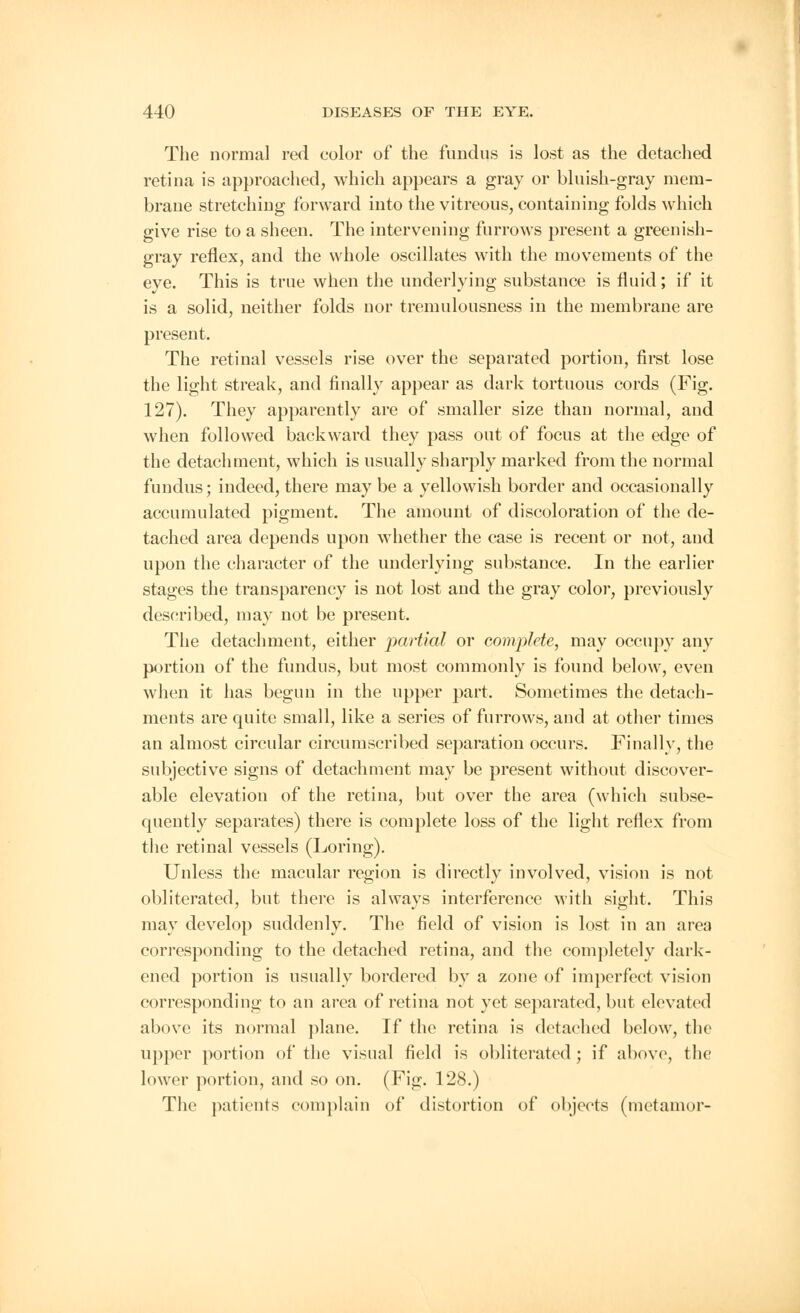 The norma] red color of the fundus is lost as the detached retina is approached, which appears a gray or bluish-gray mem- brane stretching forward into the vitreous, containing folds which give rise to a sheen. The intervening furrows present a greenish- gray reflex, and the whole oscillates with the movements of the eve. This is true when the underlying substance is fluid; if it is a solid, neither folds nor tremulousness in the membrane are present. The retinal vessels rise over the separated portion, first lose the light streak, and finally appear as dark tortuous cords (Fig. 127). They apparently are of smaller size than normal, and when followed backward they pass out of focus at the edge of the detachment, which is usually sharply marked from the normal fundus; indeed, there may be a yellowish border and occasionally accumulated pigment. The amount of discoloration of the de- tached area depends upon whether the case is recent or not, and upon the character of the underlying substance. In the earlier stages the transparency is not lost and the gray color, previously described, may not be present. The detachment, either partial or complete, may occupy any portion of the fundus, but most commonly is found below, even when it has begun in the upper part. Sometimes the detach- ments are quite small, like a series of furrows, and at other times an almost circular circumscribed separation occurs. Finally, the subjective signs of detachment may be present without discover- able elevation of the retina, but over the area (which subse- quently separates) there is complete loss of the light reflex from the retinal vessels (Loring). Unless the macular region is directly involved, vision is not obliterated, but there is always interference with sight. This may develop suddenly. The field of vision is lost in an area corresponding to the detached retina, and the completely dark- ened portion is usually bordered by a zone of imperfect vision corresponding to an area of retina not yet separated, but elevated above its normal plane. If the retina is detached below, the upper portion of the visual field is obliterated; if above, the lower portion, and so on. (Fig. 128.) The patients complain of distortion of objects (metamor-