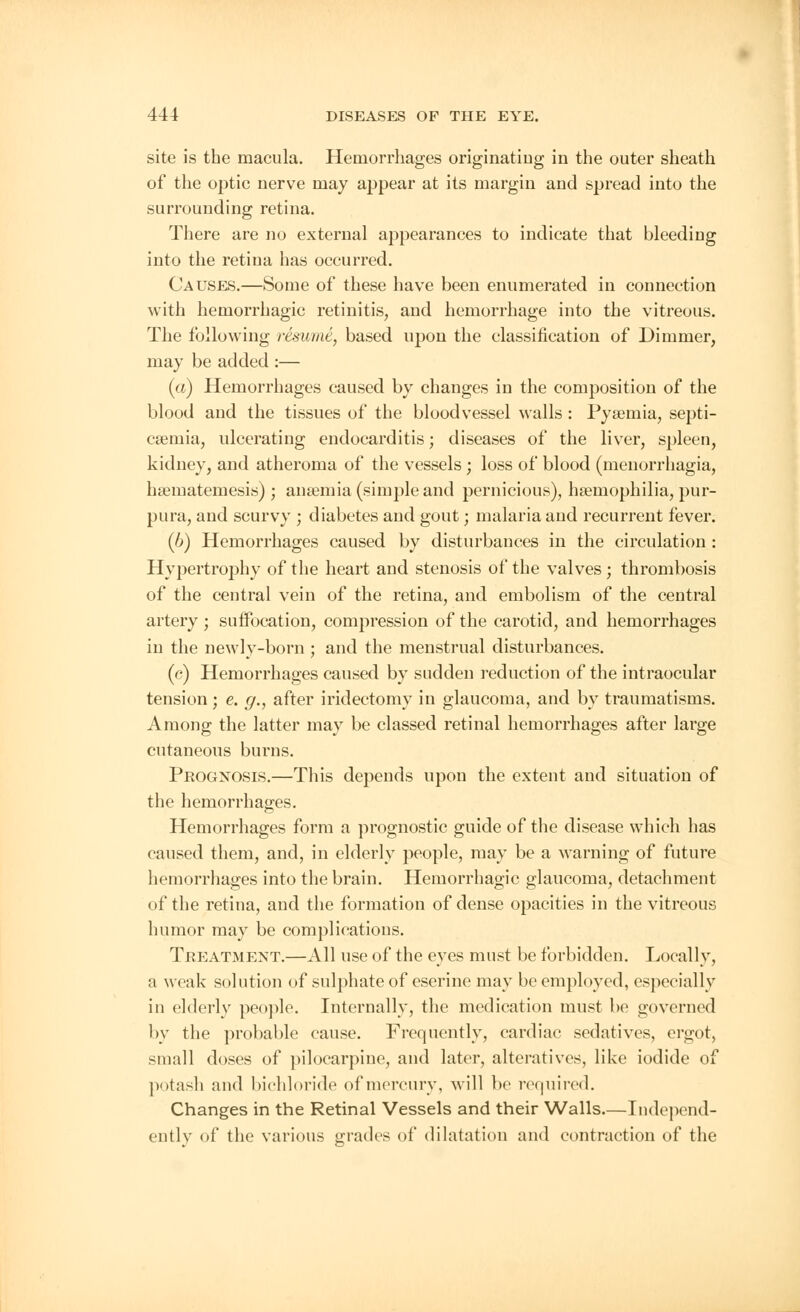 site is the macula. Hemorrhages originating in the outer sheath of the optic nerve may appear at its margin and spread into the surrounding retina. There are no external appearances to indicate that bleeding into the retina has occurred. Causes.—Some of these have been enumerated in connection with hemorrhagic retinitis, and hemorrhage into the vitreous. The following resume, based upon the classification of Dimmer, may be added :— (a) Hemorrhages caused by changes in the composition of the blood and the tissues of the bloodvessel walls : Pyaemia, septi- caemia, ulcerating endocarditis; diseases of the liver, spleen, kidney, and atheroma of the vessels ; loss of blood (menorrhagia, haematemesis) ; anaemia (simple and pernicious), haemophilia, pur- pura, and scurvy ; diabetes and gout; malaria and recurrent fever. (b) Hemorrhages caused by disturbances in the circulation : Hypertrophy of the heart and stenosis of the valves ; thrombosis of the central vein of the retina, and embolism of the central artery ; suffocation, compression of the carotid, and hemorrhages in the newly-born ; and the menstrual disturbances. (c) Hemorrhages caused by sudden reduction of the intraocular tension; e. g., after iridectomy in glaucoma, and by traumatisms. Among the latter may be classed retinal hemorrhages after large cutaneous burns. Prognosis.—This depends upon the extent and situation of the hemorrhages. Hemorrhages form a prognostic guide of the disease which has caused them, and, in elderly people, may be a warning of future hemorrhages into the brain. Hemorrhagic glaucoma, detachment of the retina, and the formation of dense opacities in the vitreous humor may be complications. Treatment.—All use of the eyes must be forbidden. Locally, a weak solution of sulphate of eserine may be employed, especially in elderly people. Internally, the medication must be governed by the probable cause. Frequently, cardiac sedatives, ergot, small doses of pilocarpine, and later, alteratives, like iodide of potash and bichloride of mercury, will be required. Changes in the Retinal Vessels and their Walls.—Independ- ently of the various grades of dilatation and contraction of the