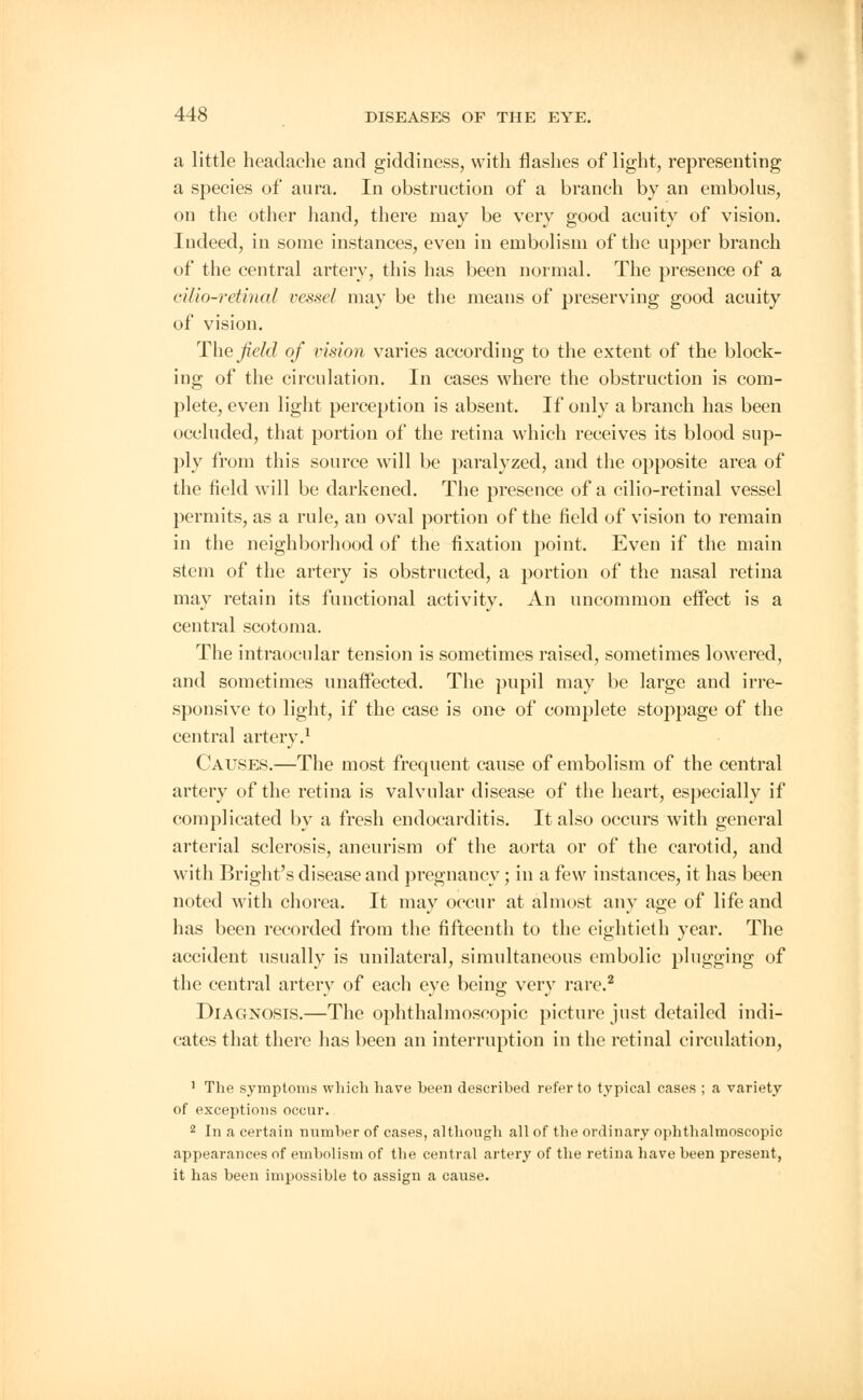 a little headache and giddiness, with flashes of light, representing a species of aura. In obstruction of a branch by an embolus, on the other hand, there may be very good acuity of vision. Indeed, in some instances, even in embolism of the upper branch of the central artery, this has been normal. The presence of a cilio-retinal vessel may be the means of preserving good acuity of vision. The field of vision varies according to the extent of the block- ing of the circulation. In cases where the obstruction is com- plete, even light perception is absent. If only a branch has been occluded, that portion of the retina which receives its blood sup- ply from this source will be paralyzed, and the opposite area of the field will be darkened. The presence of a cilio-retinal vessel permits, as a rule, an oval portion of the field of vision to remain in the neighborhood of the fixation point. Even if the main stem of the artery is obstructed, a portion of the nasal retina may retain its functional activity. An uncommon effect is a central scotoma. The intraocular tension is sometimes raised, sometimes lowered, and sometimes unaffected. The pupil may be large and irre- sponsive to light, if the case is one of complete stoppage of the central artery.1 Causes.—The most frequent cause of embolism of the central artery of the retina is valvular disease of the heart, especially if complicated by a fresh endocarditis. It also occurs with general arterial sclerosis, aneurism of the aorta or of the carotid, and with Bright's disease and pregnancy; in a few instances, it has been noted with chorea. It may occur at almost any age of life and has been recorded from the fifteenth to the eightieth year. The accident usually is unilateral, simultaneous embolic plugging of the central artery of each eye being very rare.2 Diagnosis.—The ophthalmoscopic picture just detailed indi- cates that there has been an interruption in the retinal circulation, 1 The symptoms which have been described refer to typical cases ; a variety of exceptions occur. 2 In a certain number of cases, although all of the ordinary ophthalmoscopic appearances of embolism of the central artery of the retina have been present, it has been impossible to assign a cause.