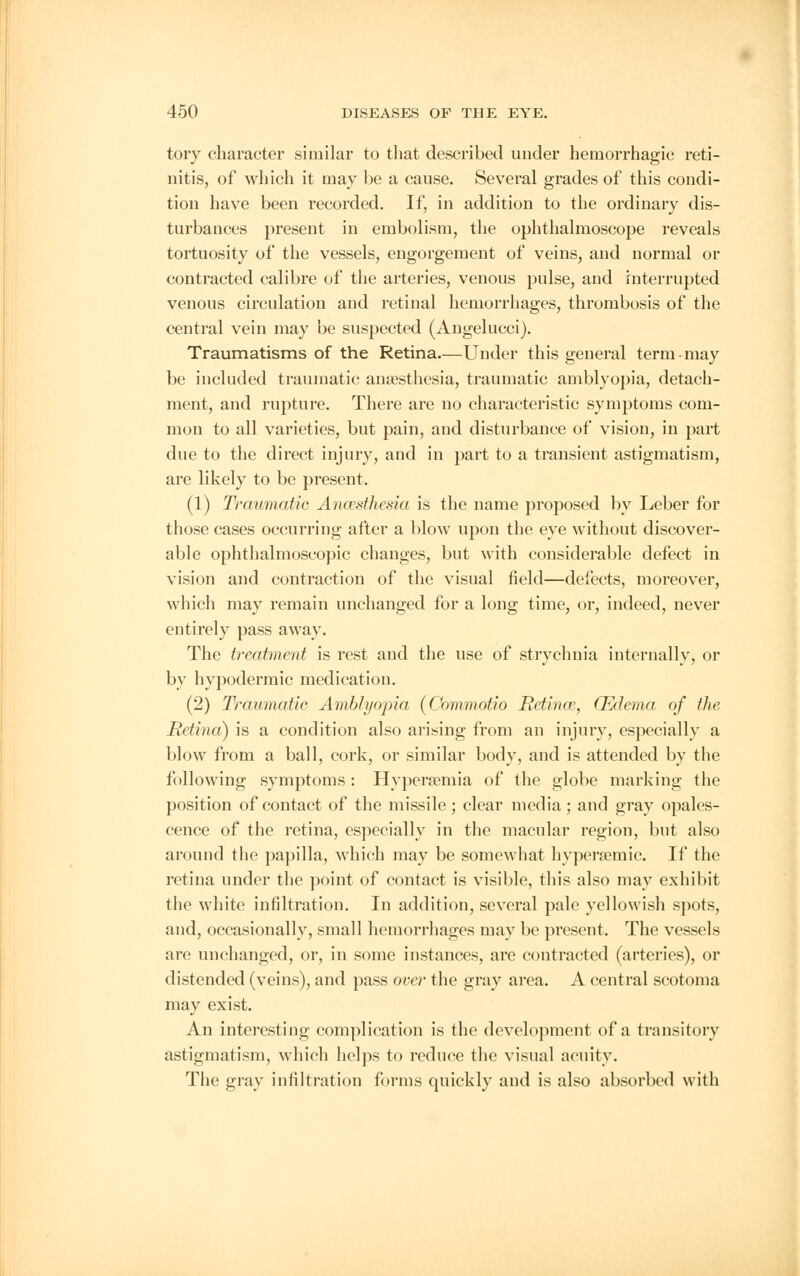 tory character similar to that described under hemorrhagic reti- nitis, of which it may be a cause. Several grades of this condi- tion have been recorded. If, in addition to the ordinary dis- turbances present in embolism, the ophthalmoscope reveals tortuosity of the vessels, engorgement of veins, and normal or contracted calibre of the arteries, venous pulse, and interrupted venous circulation and retinal hemorrhages, thrombosis of the central vein may be suspected (Angelucci). Traumatisms of the Retina.—Under this general term-may be included traumatic ansesthesia, traumatic amblyopia, detach- ment, and rupture. There are no characteristic symptoms com- mon to all varieties, but pain, and disturbance of vision, in part due to the direct injury, and in part to a transient astigmatism, are likely to be present. (1) Traumatic Anaesthesia is the name proposed by Leber for those cases occurring after a blow upon the eye without discover- able ophthalmoscopic changes, but with considerable defect in vision and contraction of the visual field—defects, moreover, which may remain unchanged for a long time, or, indeed, never entirely pass away. The treatment is rest and the use of strychnia internally, or by hypodermic medication. (2) Traumatic Amblyopia (Commotio Retince, (Edema of the Retina) is a condition also arising from an injury, especially a blow from a ball, cork, or similar body, and is attended by the following symptoms: Hyperemia of the globe marking the position of contact of the missile ; clear media ; and gray opales- cence of the retina, especially in the macular region, but also around the papilla, which may be somewhat hypersemic. If the retina under the point of contact is visible, this also may exhibit the white infiltration. In addition, several pale yellowish spots, and, occasionally, small hemorrhages may be present. The vessels are unchanged, or, in some instances, are contracted (arteries), or distended (veins), and pass over the gray area. A central scotoma may exist. An interesting complication is the development of a transitory astigmatism, which helps to reduce the visual acuity. The gray infiltration forms quickly and is also absorbed with