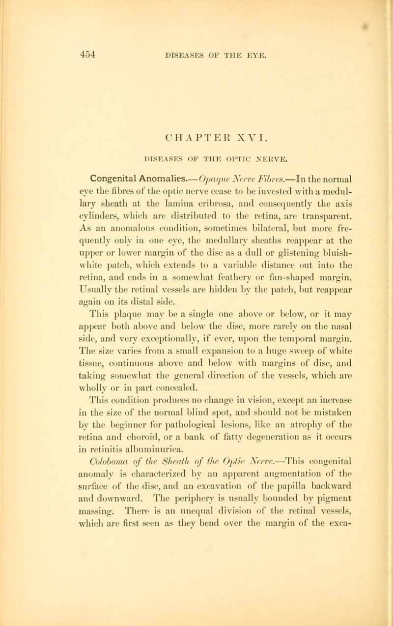 CHAPTER XVI. DISEASES OF THE OPTIC NERVE. Congenital Anomalies—Opaque Nerve Fibres.—In the normal eye the fibres of the optic nerve cease to be invested with a medul- lary sheath at the lamina cribrosa, and consequently the axis cylinders, which are distributed to the retina, are transparent. As an anomalous condition, sometimes bilateral, but more fre- quently only in one eye, the medullary sheaths reappear at the upper or lower margin of the disc as a dull or glistening bluish- white patch, which extends to a variable distance out into the retina, and ends in a somewhat feathery or fan-shaped margin. Usually the retinal vessels are hidden by the patch, but reappear again on its distal side. This plaque may be a single one above or below, or it may appear both above and below the disc, more rarely on the nasal side, and very exceptionally, if ever, upon the temporal margin. The size varies from a small expansion to a huge sweep of white tissue, continuous above and below with margins of disc, and taking somewhat the general direction of the vessels, which are wholly or in part concealed. This condition produces no change in vision, except an increase in the size of the normal blind spot, and should not be mistaken by the beginner for pathological lesions, like an atrophy of the retina and choroid, or a bank of fatty degeneration as it occurs in retinitis albuminurica. Coloboma of the Sheath of the Optic Nerve.—This congenital anomaly is characterized by an apparent augmentation of the surface of the disc, and an excavation of the papilla backward and downward. The periphery is usually bounded by pigment massing. There is an unequal division of the retinal vessels, which are first seen as they bend over the margin of the exca-