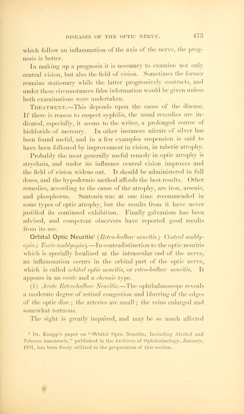 which follow an inflammation of the axis of the nerve, the prog- nosis is better. In making up a prognosis it is necessary to examine nol only central vision, but also the field of vision. Sometimes the former remains stationary while the latter progressively contracts, and under these circumstances false information would be given unless both examinations were undertaken. Treatment.—This depends upon the cause of the disease. If there is reason to suspect syphilis, the usual remedies are in- dicated, especially, it seems to the writer, a prolonged course of bichloride of mercury. In other instances nitrate of silver has been found useful, and in a few examples suspension is said to have been followed by improvement in vision, in tabetic atrophy. Probably the most generally useful remedy in optic atrophy is strychnia, and under its influence central vision improves and the field of vision widens out. It should be administered in full doses, and the hypodermic method affords the best results. Other remedies, according to the cause of the atrophy, arc iron, arsenic, and phosphorus. Santonin was at one time recommended in some types of optic atrophy, but the results from it have never justified its continued exhibition. Finally galvanism has been advised, and competent observers have reported good reeults from its use. Orbital Optic Neuritis1 (Retro-bulbar neuritis; Central ambly- opia ; Toxie amblyopia).—In contradistinction to the optic neuritis which is specially localized at the intraocular end of the nerve, an inflammation occurs in the orbital part of the optic nerve, which is called orbital <>}>ti<- neurit/*, or retro-bulbar neuritis. It appears in an acute and a chronic type. (1) Acute Retro-bulbar Neuritis.—The ophthalmoscope reveals a moderate degree of retinal congestion and blurring of the edges of the optic disc ; the arteries are small; the veins enlarged and somewhat tortuous. The sight is greatly impaired, and may be so much affected 1 Dr. Knapp's paper on Orbital Optic Neuritis, Including Alcohol and Tobacco Amaurosis, published in the Archives of Ophthalmology, January, 1891, has been freely utilized in the preparation of this section.