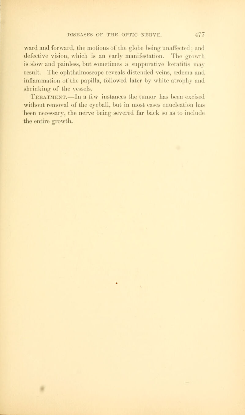 ward and forward, the motions of the globe being unaffected; and defective vision, which is an early manifestation. The growth is slow and painless, but sometimes a suppurative keratitis may result. The ophthalmoscope reveals distended veins, (edema and inflammation of the papilla, followed later by white atrophy and shrinking of the vessels. TREATMENT.—In a few instances the tumor has been excised without removal of the eyeball, but in most cases enucleation has been necessary, the nerve being severed far back so as to include the entire growth.