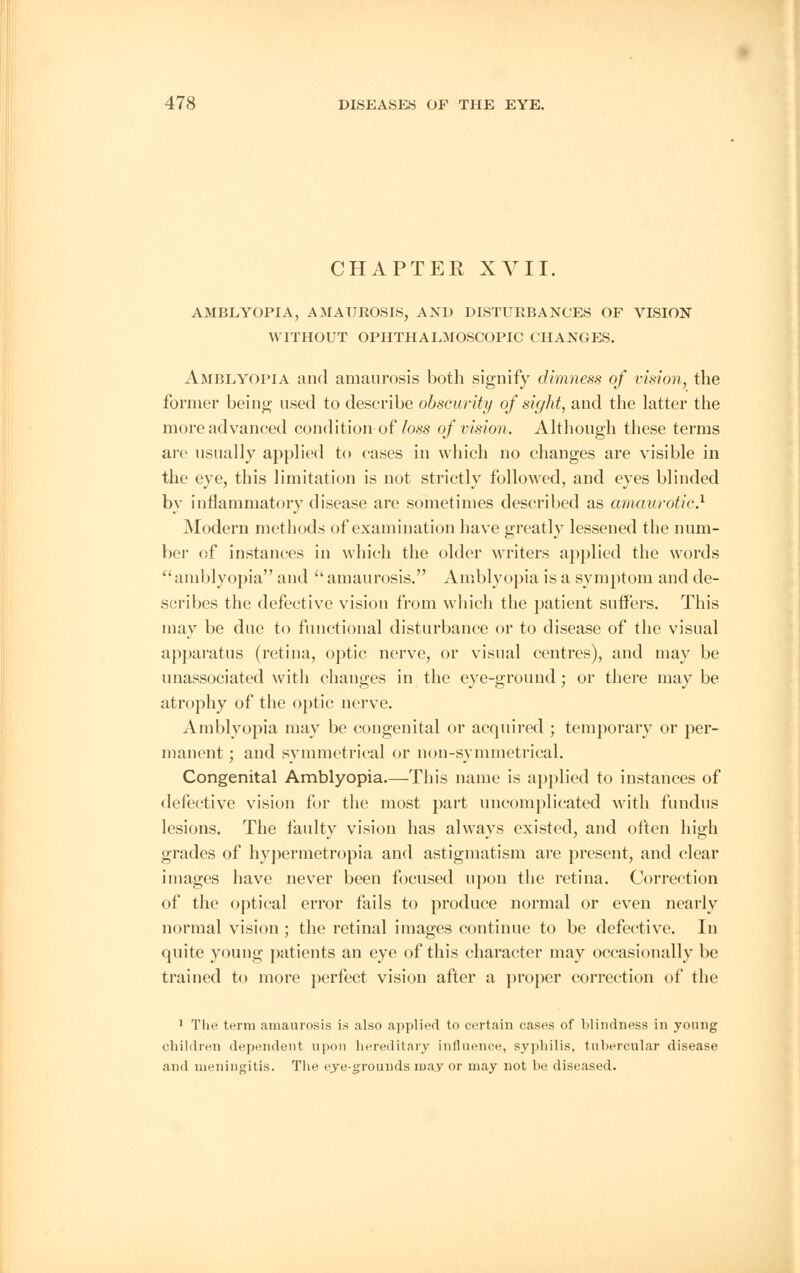 CHAPTER XVII. AMBLYOPIA, AMAUROSIS, AND DISTURBANCES OF VISION WITHOUT OPHTHALMOSCOPIC CHANGES. Amblyopia and amaurosis both signify dimness of vision, the former being used to describe obscurity of sight, and the latter the more advanced condition-of loss of vision. Although these terms arc usually applied to cases in which no changes are visible in the eye, this limitation is not strictly followed, and eyes blinded by inflammatory disease are sometimes described as amaurotic1 Modern methods of examination have greatly lessened the num- ber of instances in which the older writers applied the words  amblyopia and  amaurosis. Amblyopia is a symptom and de- scribes the defective vision from which the patient suffers. This may be due to functional disturbance or to disease of the visual apparatus (retina, optic nerve, or visual centres), and may be unassociated with changes in the eye-ground; or there maybe atrophy of the optic nerve. Amblyopia may be congenital or acquired ; temporary or per- manent ; and symmetrical or non-symmetrical. Congenital Amblyopia—This name is applied to instances of defective vision for the most part uncomplicated with fundus lesions. The faulty vision has always existed, and often high grades of hypermetropia and astigmatism are present, and clear images have never been focused upon the retina. Correction of the optical error fails to produce normal or even nearly normal vision ; the retinal images continue to be defective. In quite young patients an eye of this character may occasionally be trained to more perfect vision after a proper correction of the 1 The term amaurosis is also applied to certain cases of blindness in young children dependent upon hereditary influence, syphilis, tubercular disease and meningitis. The eye-grounds ma_y or may not be diseased.