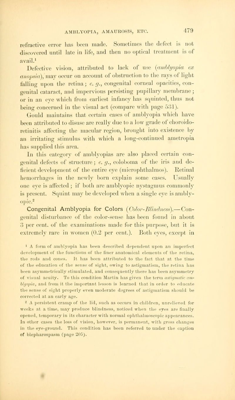 refractive error has been made. Sometimes the defect is not discovered until late in life, and then no optical treatment is of avail.1 Defective vision, attributed to lack of use {amblyopia ex anopsia), may occur on account of obstruction to the rays of light falling upon the retina; e. g., congenital corneal opacities, con- genital cataract, and impervious persisting pupillary membrane; or in an eve which from earliest infancy has squinted, thus not being concerned in the visual act (compare with page 531). Gould maintains that certain cases of amblyopia which have been attributed to disuse arc really due to a low grade of choroido- retinitis affecting the macular region, brought into existence by an irritating stimulus with which a long-continued ametropia has supplied this area. In this category of amblyopias are also placed certain con- genital defects of structure; e.g., coloboma of the iris aud de- ficient development of the entire eye (microphthalmos). Retinal hemorrhages in the newly born explain some cases. Usually one eye is affected ; if both are amblyopic nystagmus commonly is present. Squint may be developed when a single eye is ambly- opic.2 Congenital Amblyopia for Colors {Color-Blindness).— Con- genital disturbance of the color-sense has been found in about '.) per cent, of the examinations made for this purpose, but it is extremely rare in women (0.2 per cent.). Both eyes, except in 1 A form of amblyopia has been described dependent upon an imperfect development of the functions of the finer anatomical elements of the retina, the rods and cones. It has been attributed to the fact that at the time of the education of the sense of sight, owing to astigmatism, the retina has been asymmetrically stimulated, and consequently there has been asymmetry of visual acuity. To this condition Martin has given the term astigmatic am- blyopia, and from it the important lesson is learned that in order to educate the sense of sight properly even moderate degrees of astigmatism should be corrected at an early age. 2 A persistent cramp of the lid, such as occurs in children, unrelieved for weeks at a time, may produce blindness, noticed when the eyes are finally opened, temporary in its character with normal ophthalmoscopic appearances. In other cases the loss of vision, however, is permanent, with gross changes in the eye-ground. This condition has been referred to under the caption of blepharospasm (page 205).