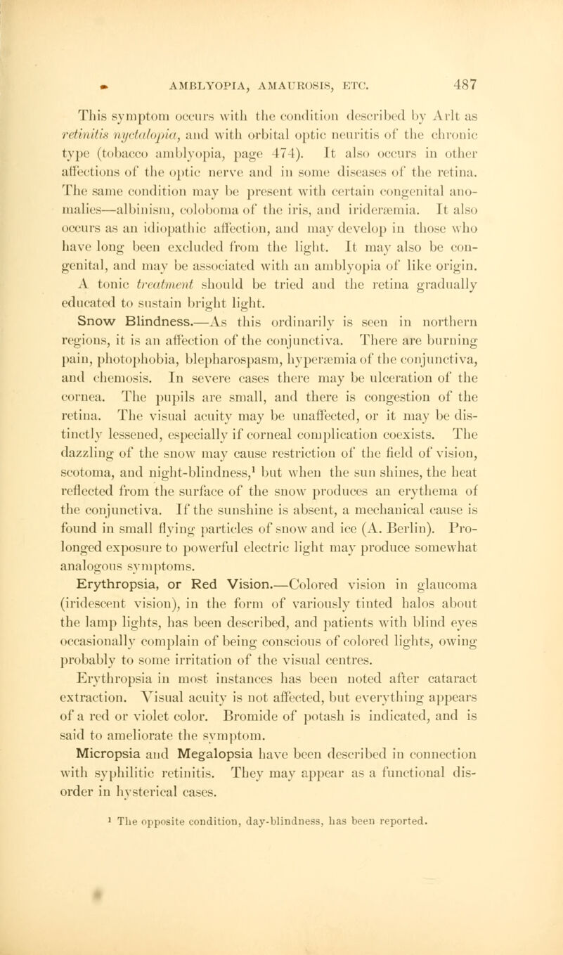 This symptom occurs with the condition described by Ark as retinitis nyctalopia, and with orbital optic neuritis of the chronic type (tobacco amblyopia, page 17 1). It also occurs in other affections of the optic nerve and in some diseases of the retina. The same condition may be present with certain congenital ano- malies—albinism, colobomaof the iris, and iridersemia. It also occurs as an idiopathic affection, and may develop in those who have long been excluded from the light. It may also be con- genital, and may be associated with an amblyopia of like origin. A tmiic treatment should be tried and the retina gradually educated to sustain bright light. Snow Blindness.—As this ordinarily is seen in northern regions, it is an affection of the conjunctiva. There are burning pain, photophobia, blepharospasm, hypersemiaof the conjunctiva, and chemosis. In severe eases there may be ulceration of the cornea. The pupils are small, and there is congestion of the retina. The visual acuity may be unaffected, or it may be dis- tinctly lessened, especially if corneal complication coexists. The dazzling of the snow may cause restriction of the field of vision, scotoma, and night-blindness,1 but when the sun shines, the heat reflected from the surface of the snow7 produces an erythema oi the conjunctiva. If the sunshine is absent, a mechanical cause is found in small flying particles of snow and ice (A. Berlin). Pro- longed exposure to powerful electric light may produce somewhat analogous symptoms. Erythropsia, or Red Vision.—Colored vision in glaucoma (iridescent vision), in the form of variously tinted halos about the lamp lights, has been described, and patients with blind eyes occasionally complain of being conscious of colored lights, owing probably to some irritation of the visual centres. Erythropsia in most instances has been noted after cataract extraction. Visual acuity is not affected, but everything appears of a red or violet color. Bromide of potash is indicated, and is said to ameliorate the symptom. Micropsia and Megalopsia have been described in connection with syphilitic retinitis. They may appear as a functional dis- order in hysterical cases. 1 The opposite condition, day-blindness, has been reported.