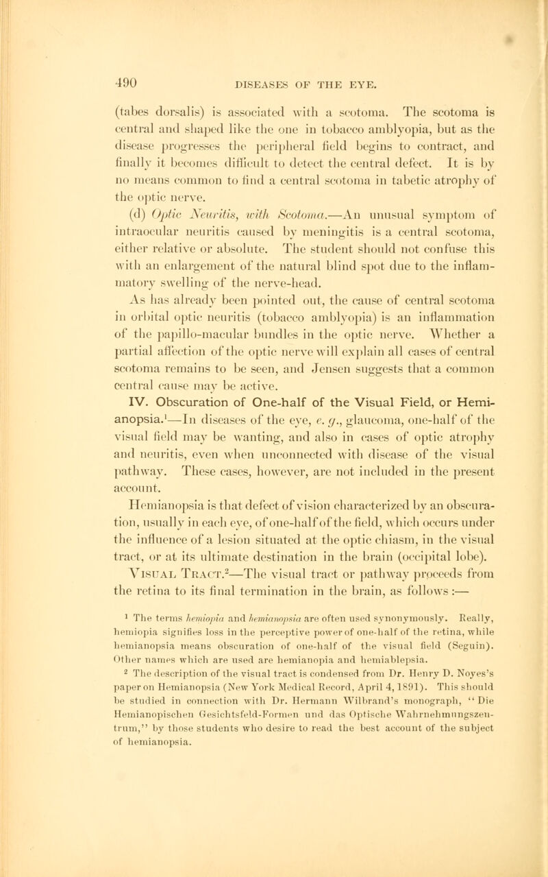 (tabes dorsalis) is associated with a scotoma. The scotoma is central and shaped like the one in tobacco amblyopia, but as the disease progresses the peripheral field begins to contract, and finally it becomes difficult to detect the central defect. It is by no means common to find a central scotoma in tabetic atrophy of the optic nerve. (d) Optic Neuritis, with Scotoma.—An unusual symptom of intraocular neuritis caused bv meningitis is a central scotoma, either relative or absolute. The student should not confuse this with an enlargement of the natural blind spot due to the inflam- matory swelling of the nerve-head. As has already been pointed out, the cause of central scotoma in orbital optic neuritis (tobacco amblyopia) is an inflammation of the papillo-macular bundles in the optic nerve. Whether a partial affection of the optic nerve will explain all cases of central scotoma remains to be seen, and Jensen suggests that a common central cause may be active. IV. Obscuration of One-half of the Visual Field, or Hemi- anopsia.1—In diseases of the eye, e. g., glaucoma, one-half of the visual field may be wanting, and also in cases of optic atrophy and neuritis, even when unconnected with disease of the visual pathway. These cases, however, are not included in the present account. Hemianopsia is that defect of vision characterized by an obscura- tion, usually in each eye, of one-half of the field, which occurs under the influence of a lesion situated at the optic chiasm, in the visual tract, or at its ultimate destination in the brain (occipital lobe). Visual Tract.2—The visual tract or pathway proceeds from the retina to its final termination in the brain, as follows :— 1 The terms hemiopia and hemianopsia are often used synonymously. Really, hemiopia signifies loss in the perceptive power of one-half of the retina, while hemianopsia means obscuration of one-half of the visual field (Seguin). Other names which are used are hemianopia and hemiablepsia. 2 The description of the visual tract is condensed from Dr. Henry D. Noyes's paper on Hemianopsia (New York Medical Record, April 4,1891). This should be studied in connection with Dr. Hermann Wilbrand's monograph,  Die Hemianopischen Gesichtsfeld-Fonnen und das Optische Walirnehmiingszen- trum, by those students who desire to read the best account of the subject of hemianopsia.