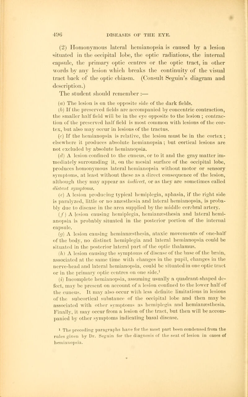 (2) Homonymous lateral hemianopsia is caused by a lesion situated in the occipital lobe, the optic radiations, the internal capsule, the primary optic centres or the optic tract, in other words by any lesion which breaks the continuity of the visual tract back of the optic chiasm. (Consult Seguin's diagram and description.) The student should remember :— (a) The lesion is on the opposite side of the dark fields. (b) If the preserved fields are accompanied by concentric contraction, the smaller half field will be in the eye opposite to the lesion ; contrac- tion of the preserved half field is most common with lesions of the cor- tex, but also may occur in lesions of the tractus. (c) If the hemianopsia is relative, the lesion must be in the cortex ; elsewhere it produces absolute hemianopsia; but cortical lesions are not excluded by absolute hemianopsia. (d) A lesion confined to the cuneus, or to it and the gray matter im- mediately surrounding it, on the mesial surface of the occipital lobe, produces homonymous lateral hemianopsia without motor or sensory symptoms, at least without these as a direct consequence of the lesion, although they may appear as indirect, or as they are sometimes called distant symptoms. (e) A lesion producing typical hemiplegia, aphasia, if the right side is paralyzed, little or no anaesthesia and lateral hemianopsia, is proba- bly due to disease in the area supplied by the middle cerebral artery. (/) A lesion causing hemiplegia, hemianesthesia and lateral hemi- anopsia is probably situated in the posterior portion of the internal capsule. (g) A lesion causing hemianesthesia, ataxic movements of one-half of the body, no distinct hemiplegia and lateral hemianopsia could be situated in the posterior lateral part of the optic thalamus. (h) A lesion causing the symptoms of disease of the base of the brain, associated at the same time with changes in the pupil, changes in the nerve-head and lateral hemianopsia, could be situated in one optic tract or in the primary optic centres on one side.1 (i) Incomplete hemianopsia, assuming usually a quadrant-shaped de- fect, may be present on account of a lesion confined to the lower half of the cuneus. It may also occur with less definite limitations in lesions of the subcortical substance of the occipital lobe and then maybe associated with other symptoms as hemiplegia and hemianesthesia. Finally, it may occur from a lesion of the tract, but then will be accom- panied by other symptoms indicating basal disease. 1 The preceding paragraphs have for the most part been condensed from the rules given by Dr. Seguin for the diagnosis of the seat of lesion in eases of