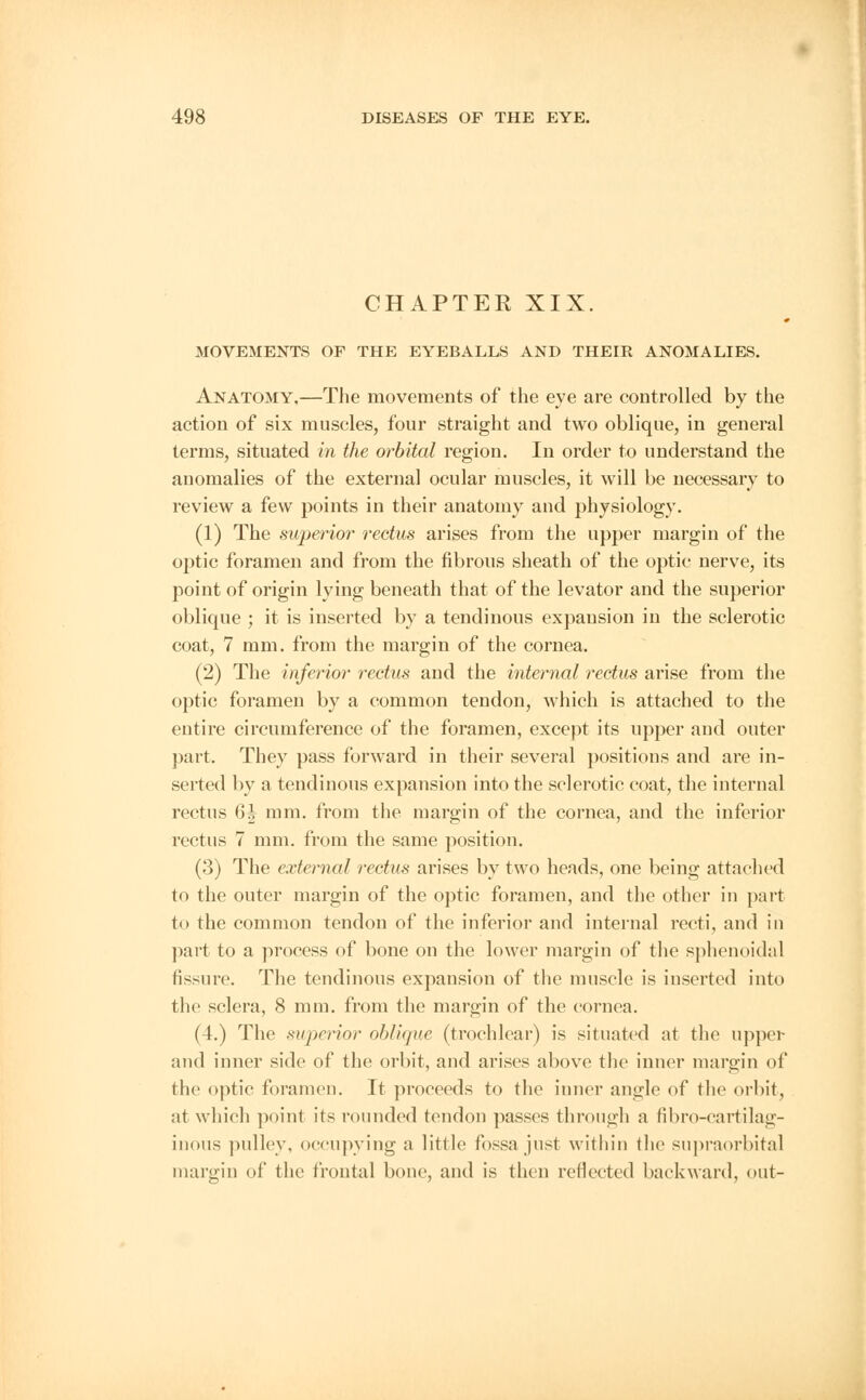 CHAPTER XIX. MOVEMENTS OF THE EYEBALLS AND THEIR ANOMALIES. Anatomy.—The movements of the eye are controlled by the action of six muscles, four straight and two oblique, in general terms, situated in the orbital region. In order to understand the anomalies of the external ocular muscles, it will be necessary to review a few points in their anatomy and physiology. (1) The superior rectus arises from the upper margin of the optic foramen and from the fibrous sheath of the optic nerve, its point of origin lying beneath that of the levator and the superior oblique ; it is inserted by a tendinous expansion in the sclerotic coat, 7 mm. from the margin of the cornea. (2) The inferior rectus and the internal rectus arise from the optic foramen by a common tendon, which is attached to the eutire circumference of the foramen, except its upper aud outer part. They pass forward in their several positions and are in- serted by a tendinous expansion into the sclerotic coat, the internal rectus 6h mm. from the margin of the cornea, and the inferior rectus 7 mm. from the same position. (3) The external rectus arises by two heads, one being attached to the outer margin of the optic foramen, and the other in part to the common tendon of the inferior and internal recti, and in part to a process of bone on the lower margin of the sphenoidal fissure. The tendinous expansion of the muscle is inserted into the sclera, 8 mm. from the margin of the cornea. (4.) The superior oblique (trochlear) is situated at the upper and inner side of the orbit, and arises above the inner margin of the optic foramen. It proceeds to the inner angle of the orbit, at which point its rounded tendon passes through a fibro-cartilag- inous pulley, occupying a little fossa just within the supraorbital margin of the frontal bone, and is then reflected backward, out-