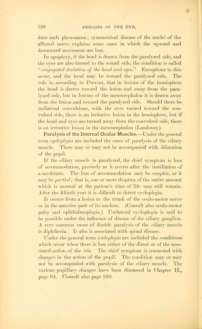 duce such phenomena; symmetrical disease of the nuclei of the affected nerve explains some cases in which the upward and downward movement are lost. In apoplexy, if the head is drawn from the paralyzed side, and the eyes are also turned to the sound side, the condition is called  conjugated deviation of the head and eyes Exceptions to this occur, and the head may be toward the paralyzed side. The rule is, according to Prevost, that in lesions of the hemisphere the head is drawn toward the lesion and away from the para- lyzed side, but in lesions of the mesencephalon it is drawn away from the lesion and toward the paralyzed side. Should there be unilateral convulsions, with the eyes turned toward the con- vulsed side, there is an irritative lesion in the hemisphere, but if the head and eyes are turned away from the convulsed side, there is an irritative lesion in the mesencephalon (Landouzy). Paralysis of the Internal Ocular Muscles—Under the general term eycloplegia are included the cases of paralysis of the ciliary muscle. These may or may not be accompanied with dilatation of the pupil. If the ciliary muscle is paralyzed, the chief symptom is loss of accommodation, precisely as it occurs after the instillation of a mydriatic. The loss of accommodation may be complete, or it may be partial; that is, one or more dioptres of the entire amount which is normal at the patient's time of life may still remain. After the fiftieth year it is difficult to detect eycloplegia. It occurs from a lesion to the trunk of the oculo-motor nerve or in the anterior part of its nucleus. (Consult also oculo-motor palsy and ophthalmoplegia.) Unilateral eycloplegia is said to be possible under the influence of disease of the ciliary ganglion. A very common cause of double paralysis of the ciliary muscle is diphtheria. It also is associated with spinal disease. Under the general term iridoplegia are included the conditions which occur when there is loss either of the direct or of the asso- ciated action of the iris. The chief symptom is connected with changes in the action of the pupil. The condition may or may not be accompanied with paralysis of the ciliary muscle. The various pupillary changes have been discussed in Chapter II., page 64. Consult also page 310.