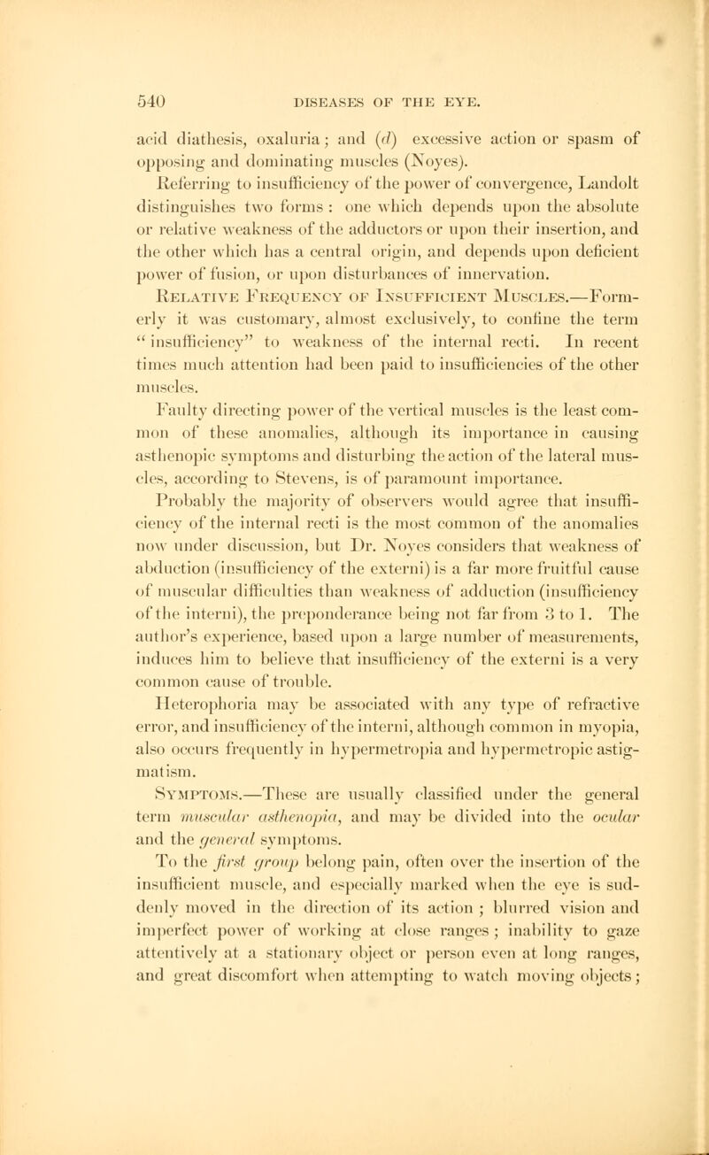 acid diathesis, oxaluria; and ((/) excessive action or spasm of opposing and dominating muscles (Noyes). .Referring to insufficiency of the power of convergence, Landolt distinguishes two forms : one which depends upon the absolute or relative weakness of the adductors or upon their insertion, and the other which has a central origin, and depends upon deficient power of fusion, or upon disturbances of innervation. Relative Frequency of Insufficient Muscles.—Form- erly it was customary, almost exclusively, to confine the term  insufficiency to weakness of the internal recti. In recent times much attention had been paid to insufficiencies of the other muscles. Faulty directing power of the vertical muscles is the least com- mon of these anomalies, although its importance in causing asthenopic symptoms and disturbing the action of the lateral mus- cles, according to Stevens, is of paramount importance. Probably the majority of observers would agree that insuffi- ciency of the internal recti is the most common of the anomalies now under discussion, but Dr. Noyes considers that weakness of abduction (insufficiency of the externi) is a far more fruitful cause of muscular difficulties than weakness of adduction (insufficiency of the interni), the preponderance being not far from 3 to 1. The author's experience, based upon a large number of measurements, induces him to believe that insufficiency of the externi is a very common cause of trouble. Heterophoria may be associated with any type of refractive error, and insufficiency of the interni, although common in myopia, also occurs frequently in hypermetropia and hypermetropic astig- matism. Symptoms.—These are usually classified under the general term muscular asthenopia, and may be divided into the ocular and the general symptoms. To the first group belong pain, often over the insertion of the insufficient muscle, and especially marked when the eye is sud- denly moved in the direction of its action ; blurred vision and imperfect power of working at close ranges ; inability to gaze attentively at a stationary object or person even at long ranges, and great discomfort when attempting to watch moving objects;