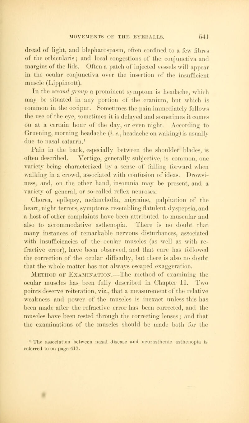 dread of light, and blepharospasm, often confined to a few fibres of the orbicularis; and local congestions of the conjunctiva and margins of the lids. Often a patch of injected vessels will appear in the ocular conjunctiva over the insertion of the insufficient muscle (Lippincott). En the second group a pr inent symptom is headache, which may be situated in any portion of the cranium, but which is common in the occiput. Sometimes the pain immediately follows the use of the eye, sometimes it is delayed and sometimes it comes on at a certain hour of the day, or even night. According to Gruening, morning headache (/. e., headache on waking) is usually due to nasal catarrh.1 Pain in the back, especially between the shoulder blades, is often described. A^ertigo, generally subjective, is common, one variety being characterized by a sense of falling forward when walking in a crowd, associated with confusion of ideas. Drowsi- ness, and, on the other hand, insomnia may be present, and a variety of general, or so-called reflex neuroses. Chorea, epilepsy, melancholia, migraine, palpitation of the heart, night terrors, symptoms resembling flatulent dyspepsia, and a host of other complaints have been attributed to muscular and also to accommodative asthenopia. There is no doubt that many instances of remarkable nervous disturbances, associated with insufficiencies of the ocular muscles (as well as with re- fractive error), have been observed, and that cure has followed the correction of the ocular difficulty, but there is also no doubt that the whole matter has not always escaped exaggeration. Method of Examination.—The method of examining the ocular muscles has been fully described in Chapter II. Two points deserve reiteration, viz., that a measurement of the relative weakness and power of the muscles is inexact unless this has been made after the refractive error has been corrected, and the muscles have been tested through the correcting lenses; and that the examinations of the muscles should be made both for the 1 The association between nasal disease and neurasthenic asthenopia is referred to on page 417.