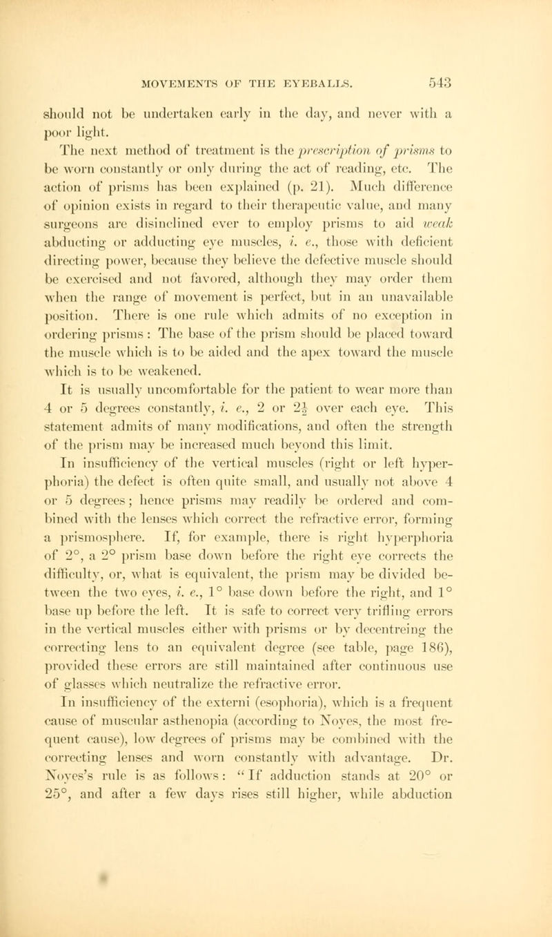 should not be undertaken early in the day, and never with a pool- light. The next method of treatment is the prescription of prisms to be worn constantly or only during the act of reading, etc. The action of prisms has been explained (p. 21). Much difference of opinion exists in regard to their therapeutic value, and many surgeons are disinclined ever to employ prisms to aid weak abducting or adducting eve muscles, i. e., those with deficient directing power, because they believe the defective muscle should be exercised and not favored, although they may order them when the range of movement is perfect, but in an unavailable position. There is one rule which admits of no exception in ordering prisms : The base of the prism should be placed toward the muscle which is to be aided and the apex toward the muscle which is to be weakened. It is usually uncomfortable for the patient to wear more than 4 or 5 degrees constantly, i. c, 2 or 2| over each eye. This statement admits of many modifications, and often the strength of the prism may be increased much beyond this limit. In insufficiency of the vertical muscles (right or left hyper- phoria) the defect is often quite small, and usually not above 4 or 5 degrees; hence prisms may readily be ordered and com- bined with the lenses which correct the refractive error, forming a prismosphere. If, for example, there is right hyperphoria of 2°, a 2° prism base down before the right eye corrects the difficulty, or, what is equivalent, the prism may be divided be- tween the two eyes, i. c, 1° base down before the right, and 1° base up before the left. It is safe to correct very trifling errors in the vertical muscles either with prisms or by decentreing the correcting lens to an equivalent degree (see table, page 186), provided these errors are still maintained after continuous use of glasses which neutralize the refractive error. In insufficiency of the externi (esophoria), which is a frequent cause of muscular asthenopia (according to Noyes, the most fre- quent cause), low degrees of prisms may be combined with the correcting lenses and worn constantly with advantage. Dr. Noyes's rule is as follows: If adduction stands at 20° or 25°, and after a few davs rises still higher, while abduction