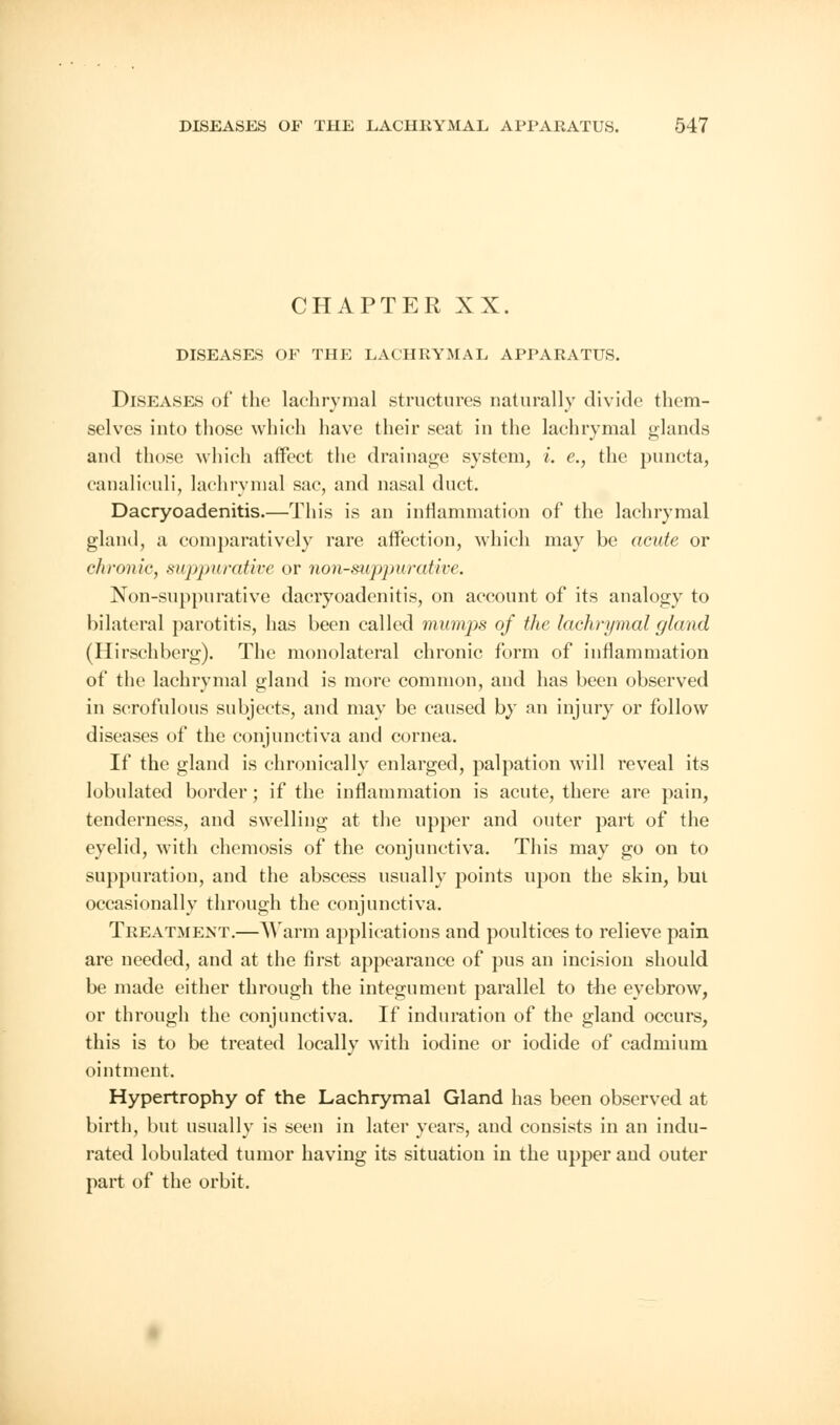 CHAPTER XX. DISEASES OF THE LACHRYMAL APPARATUS. Diseases of the lachrymal structures naturally divide them- selves into those which have their seat in the lachrymal glands and those which affect the drainage system, i. e., the puncta, eanaliculi, lachrymal sac, and nasal duct. Dacryoadenitis.—This is an inflammation of the lachrymal gland, a comparatively rare affection, which may be acute or chronic, si<j)puratice or nonsuppurative. Non-suppurative dacryoadenitis, on account of its analogy to bilateral parotitis, has been called mumps of the lachrymal gland (Hirschberg). The monolateral chronic form of inflammation of the lachrymal gland is more common, and has been observed in scrofulous subjects, and may be caused by an injury or follow diseases of the conjunctiva and cornea. If the gland is chronically enlarged, palpation will reveal its lobulated border; if the inflammation is acute, there are pain, tenderness, and swelling at the upper and outer part of the eyelid, with chemosis of the conjunctiva. This may go on to suppuration, and the abscess usually points upon the skin, but occasionally through the conjunctiva. Treatment.—Warm applications and poultices to relieve pain are needed, and at the first appearance of pus an incision should be made either through the integument parallel to the eyebrow, or through the conjunctiva. If induration of the gland occurs, this is to be treated locally with iodine or iodide of cadmium ointment. Hypertrophy of the Lachrymal Gland has been observed at birth, but usually is seen in later years, and consists in an indu- rated lobulated tumor having its situation in the upper and outer part of the orbit.