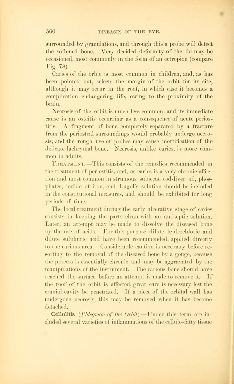 surrounded by granulations, and through this a probe will detect the softened bone. Very decided deformity of the lid may be occasioned, most commonly in the form of an ectropion (compare Fig. 78). Caries of the orbit is most common in children, and, as has been pointed out, selects the margin of the orbit for its -site, although it may occur in the roof, in which case it becomes a complication endangering life, owing to the proximity of the brain. Necrosis of the orbit is much less common, and its immediate cause is an osteitis occurring as a consequence of acute perios- titis. A fragment of bone completely separated by a fracture from the periosteal surroundings would probably undergo necro- sis, and the rough use of probes may cause mortification of the delicate lachrymal bone. Necrosis, unlike caries, is more com- mon in adults. Treatment.—This consists of the remedies recommended in the treatment of periostitis, and, as caries is a very chronic affec- tion and most common in strumous subjects, cod-liver oil, phos- phates, iodide of iron, and Lugol's solution should be included in the constitutional measures, and should be exhibited for long periods of time. The local treatment during the early ulcerative stage of caries consists in keeping the parts clean with an antiseptic solution. Later, an attempt may be made to dissolve the diseased bone by the use of acids. For this purpose dilute hydrochloric and dilute sulphuric acid have been recommended, applied directly to the carious area. Considerable caution is necessary before re- sorting to the removal of the diseased bone by a gouge, because the process is essentially chronic and may be aggravated by the manipulations of the instrument. The carious bone should have reached the surface before an attempt is made to remove it. If the roof of the orbit is affected, great care is necessary lest the cranial cavity be penetrated. If a piece of the orbital wall lias undergone necrosis, this may be removed when it has become detached. Cellulitis {Phlegmon of the Orbit).—-Under this term are in- cluded several varieties of inflammations of the cellulo-fatty tissue