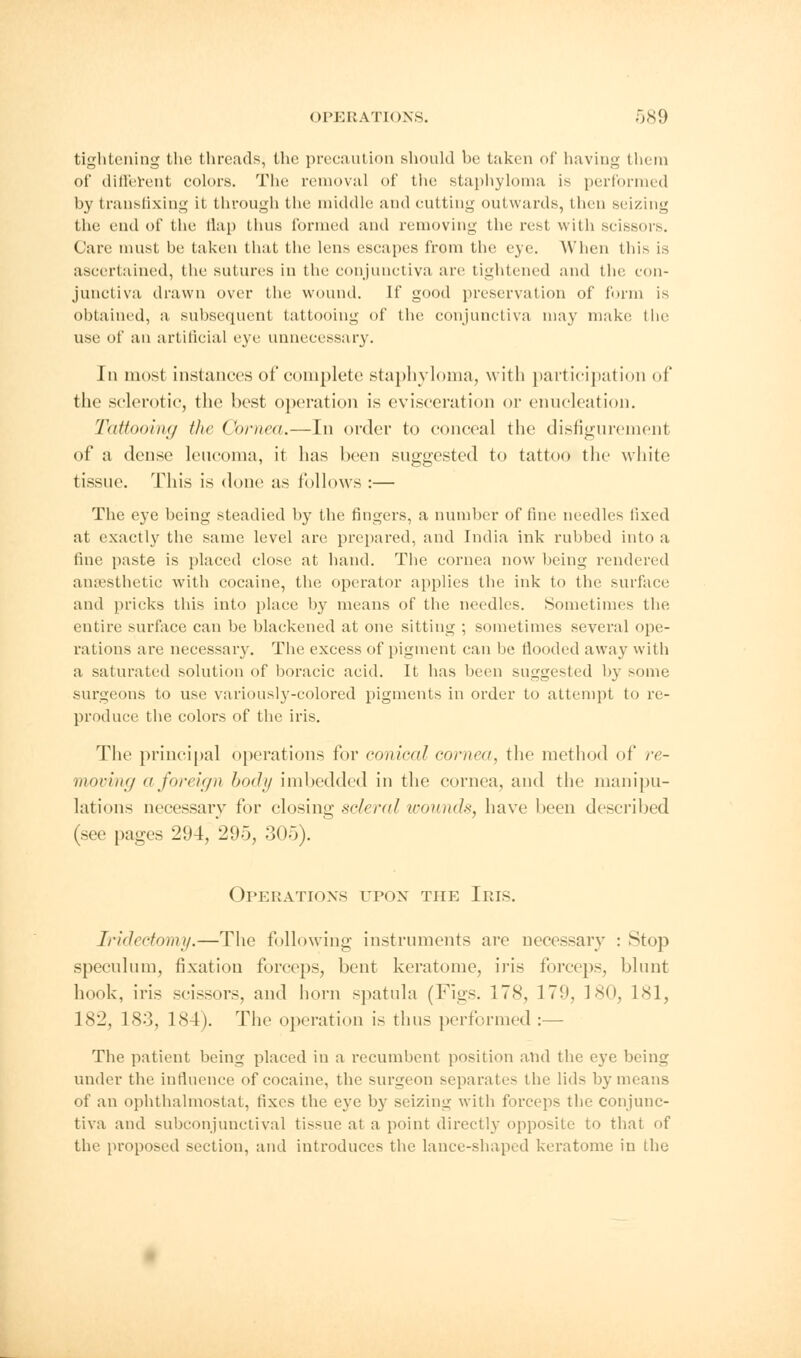 tightening the threads, the precaution should be taken of having them of different colors. The removal of the staphyloma is performed by transfixing it through the middle and cutting outwards, then seizing the end of the flap thus formed and removing the resi with scissors. Care must be taken that the lens escapes from the eye. When this is ascertained, the sutures in the conjunctiva are tightened and the con- junctiva drawn over the wound. If good preservation of form is obtained, a subsequent tattooing of the conjunctiva may make the use of an artificial eye unnecessary. In most instances of complete staphyloma, with participation of the sclerotic, the best operation is evisceration or enucleation. Tattooing the Cornea.—In order to conceal the disfigurement of a dense leucoma, it lias been suggested to tattoo the white tissue. This is done as follows :— The eye being steadied by the fingers, a number of fine needles fixed at exactly the same level are prepared, and India ink rubbed into a fine paste is placed close at hand. The cornea now being rendered anaesthetic with cocaine, the operator applies the ink to the surface and pricks this into place by means of the needles. Sometimes the entire surface can be blackened at one sitting ; sometimes several ope- rations are necessary. The excess of pigment can be flooded away with a saturated solution of boracic acid. It has been suggested by some surgeons to use variously-colored pigments in order to attempt to re- produce the colors of the iris. The principal operations for conical cornea, the method of re- moving a foreign body imbedded in the cornea, and the manipu- lations necessary for closing scleral wounds, have been described (<ee pages 294, 295, 305). Operations upon the Iris. Iridectomy.—The following instruments are necessary : Stop speculum, fixation forceps, bent keratome, iris forceps, blunt hook, iris scissors, and horn spatula (Figs. 178, 179, 180, 181, 182, 183, 184). The operation is thus performed :— The patient being placed in a recumbent position and the eye being under the influence of cocaine, the surgeon separates the lids by means of an ophthalmostat, tixes the eye by seizing with forceps the conjunc- tiva and subconjunctival tissue at a point directly opposite to that of the proposed section, and introduces the lance-shaped keratome in the