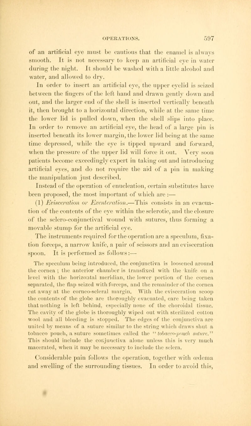 of an artificial eye must be cautious that the enamel is always smooth. It is not necessary to keep an artificial eye in water during- the night. It should be washed with a little alcohol and water, and allowed to dry. In order to insert an artificial eye, the upper eyelid is seized between the lingers of the left hand and drawn gently down and out, and the larger end of the shell is inserted vertically beneath it, then brought to a horizontal direction, while at the same time the lower lid is pulled down, when the shell slips into place. In order to remove an artificial eye, the head of a large pin is inserted beneath its lower margin, the lower lid being at the same time depressed, while the eye is tipped upward and forward, when the pressure of* the upper lid will force it out. Very soon patients become exceedingly expert in taking out and introducing artificial eyes, and do not require the aid of a pin in making the manipulation just described. Instead of the operation of enucleation, certain substitutes have been proposed, the most important of which are :— (1) Evisceration or Exenteration.—This consists in an evacua- tion of the contents of the eye within the sclerotic, and the closure of the sclero-conjunctival wound with sutures, thus forming a movable stum]) for the artificial eye. The instruments required for the operation are a speculum, fixa- tion forceps, a narrow knife, a pair of scissors and an evisceration spoon. It is performed as follows:— The speculum being introduced, the conjunctiva is loosened around the cornea ; the anterior chamber is transfixed with the knife on a level with the horizontal meridian, the lower portion of the cornea separated, the flap seized with forceps, and the remainder of the cornea cut away at the corneo-scleral margin. With the evisceration scoop the contents of the globe are thoroughly evacuated, care being taken that nothing is left behind, especially none of the choroidal tissue. The cavity of the globe is thoroughly wiped out with sterilized cotton wool and all bleeding is stopped. The edges of the conjunctiva are united by means of a suture similar to the string which draws shut a tobacco pouch, a suture sometimes called the tobacco-pouch suture. This should include the conjunctiva alone unless this is very much macerated, when it may be necessary to include the sclera. < 'oiisiderable pain follows the operation, together with oedema and swelling of the surrounding tissues. In order to avoid this,