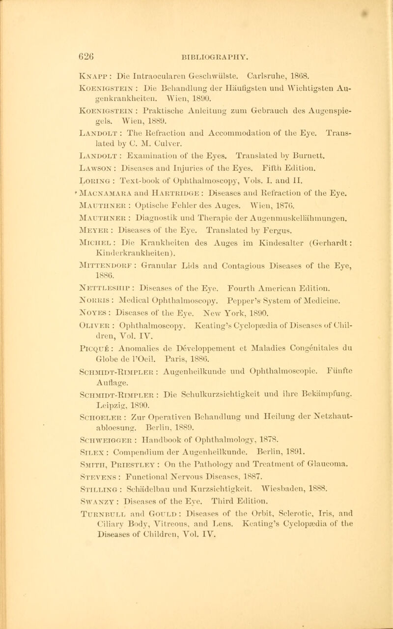 Knapp : Die Intraocularen Geschwiilste. Carlsruhe, 1868. Koenigstein : Die Behandlung der Iliiufigsten und Wichtigsten Au- genkrankheiten. Wien, 1890. Koenigstein : Praktische Anleitung zum Gebrauch des Augenspie- gels. Wien, 1889. Landolt : The Refraction and Accommodation of the Eye. Trans- lated by C. M. Culver. Landolt : Examination of the Eyes. Translated by Burnett. LawSON : Diseases and Injuries of the Eyes. Fifth Edition. Lomng : Text-book of Ophthalmoscopy, Vols. I. and II. ' Macnamara and Hartridge : Diseases and Refraction of the Eye. Mauthner : Optische Eehler des Auges. Wien, 1870. Mauthner : Diagnostik und Therapie der Augenmuskellahmungen. Meyer : Diseases of the Eye. Translated by Fergus. Michel : Die Krankheiten des Auges im Kindesalter (Gerhardt: Kinderkrankheiten). Mittendorf : Granular Lids and Contagious Diseases of the Eye, 1886. Nettleship : Diseases of the Eye. Fourth American Edition. Norms : Medical Ophthalmoscopy. Pepper's System of Medicine. Noyes : Diseases of the Eye. New York, 1890. Oliver : Ophthalmoscopy. Keating's Cj'clopredia of Diseases of Chil- dren, Vol. IV. Picque : Anomalies de Developpemeut et Maladies Congenitales du Globe de l'Oeil. Paris, 1886. Schmidt-Rimpler : Augenheilkunde und Ophthalmoscopic. Fiinfte Auflage. Schmidt-Rimpler : Die Schulkurzsichtigkeit und ihre Bekampfung. Leipzig, 1890. Schoeler : Zur Operativen Behandlung und Heilung der Netzhaut- abloesun<r. Berlin. 1889. Schweigger : Handbook of Ophthalmology, 1878. SlLEX : Compendium der Augenheilkunde. Berlin, 1891. Smith, Priestley : On the Pathology and Treatment of Glaucoma. Stevens : Functional Nervous Diseases, 1887. Stilling: Schadelbau und Kurzsichtigkeit. Wiesbaden, 1888. Swanzy : Diseases of the Eye. Third Edition. TuRNniJLL and Gould : Diseases of the Orbit. Sclerotic, Iris, and Ciliary Body, Vitreous, and Lens. Keating's Cyclopaedia of the Diseases of Children, Vol. IV.