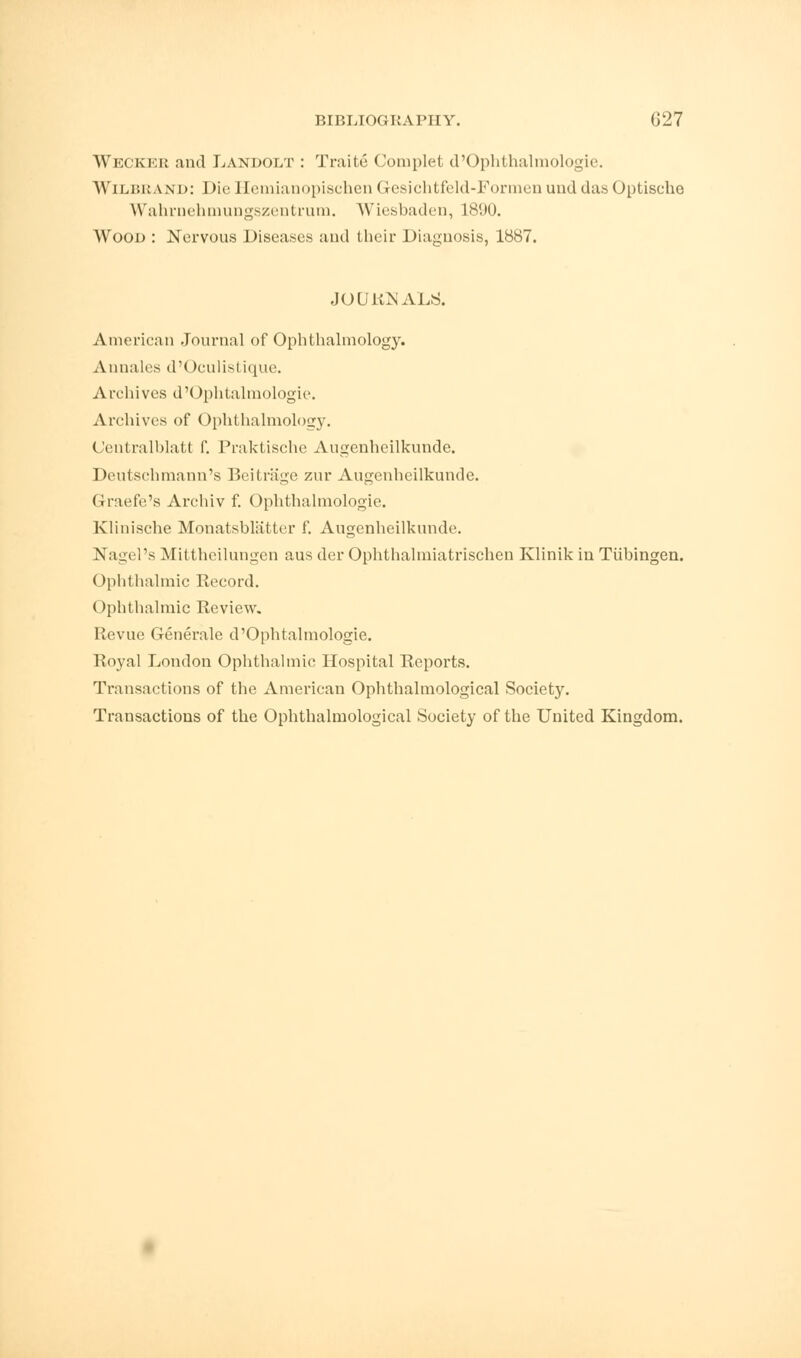 Weckei: and Landolt : Traite Complet d'Ophthalmologie. Wilbrand: Die Heraianopischen Gesichtfeld-Formen unddas Optische Wahrnehmungszentrum. Wiesbaden, L890. Wood : Nervous Diseases and their Diagnosis, 1887. JOURNALS. American Journal of Ophthalmology. Annales d'Oculistique. Archives d'Ophtalmologie. Archives of Ophthalmology. Oentralblatt f. Praktische Augenheilkunde. Deutschmann's Beitrage zur Augenheilkunde. Graefe's Archiv f. Ophthalniologie. Klinische Monatsbliitter f. Augenheilkunde. Nagel's Mittheilungen aus der Ophthalmiatrischen Klinik in Tubingen. Ophthalmic Record. Ophthalmic Review. Revue Generate d'Ophtalmologie. Royal London Ophthalmic Hospital Reports. Transactions of the American Ophthalmological Society. Transactions of the Ophthalmological Society of the United Kingdom.