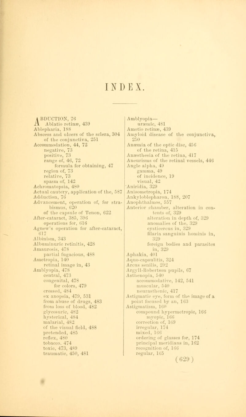 INDEX. A BDUCTION, 76 }\ Ablatio retinae, 439 Ablepharia, lss Abscess and ulcers of the sclera, 304 of the conjunctiva, 251 Accommodation, 44, 72 negative, 73 positive, 73 range of, 46, 72 formula for obtaining, 47 region of, 73 relative, 73 spasm of, 142 Achromatopsia, 480 Actual cautery, application of the, 587 Adduction, 76 Advancement, operation of, for stra- bismus, 620 of the capsule of Tenon, 622 After-cataract, 385, 396 operations for, (S16 Agnew's operation for after-cataract, 617 Albinism, 343 Albuminuric retinitis, 428 Amaurosis, 478 partial fugacious, 488 Ametropia, 14<» retinal image in, 43 Amblyopia, 478 central, 473 congenital, 47- for colors, 479 crossed, 484 ex anopsia, 470, 531 from abuse of drugs, 483 from loss of blood, 482 glycosuric, 4 s 2 hysterical, 4-4 malarial. 482 of the visual field, 488 pretended. reflex, 480 tobacco. 474 toxic. 473. 4-0 traumatic. 450, 4S1 Amblyopia— uraemic, 481 Amotio retinae, 439 Amyloid disease of the conjunctiva, 250 Anaemia of the optic disc, 456 of the retina, 415 Anaesthesia of the retina, 417 Aneurisms of the retinal vessels, 446 Angle alpha, 411 gamma, 49 of incidence, 19 visual, 4'J Aniridia, 329 Anisometropia, 174 Ankyloblepharon, 188, 207 Anophthalmos, 557 Anterior chamber, alteration in con- tents of, 329 alteration in depth of, 329 anomalies of the, 329 cysticercus in, 329 filaria sanguinis hominis in, 329 foreign bodies and parasites in, 329 Aphakia, 401 Aquo-capsulitis, 3-4 Arciis senilis, Li'.'_! Argyll-Robertson pupil-. 67 Asthenopia, 540 accommodative. 142, 541 muscular, 540 neurasthenic, 417 Astigmatic eye. form of the image of a point focused by an, 1 63 Astigmatism, 160 compound hypermetropic, 166 myopic. 166 correction of, 169 irregular, 174 mixed. 166 ordering of glasses for, 174 principal meridians in, 162 recognition of, 166 regular. 1G5