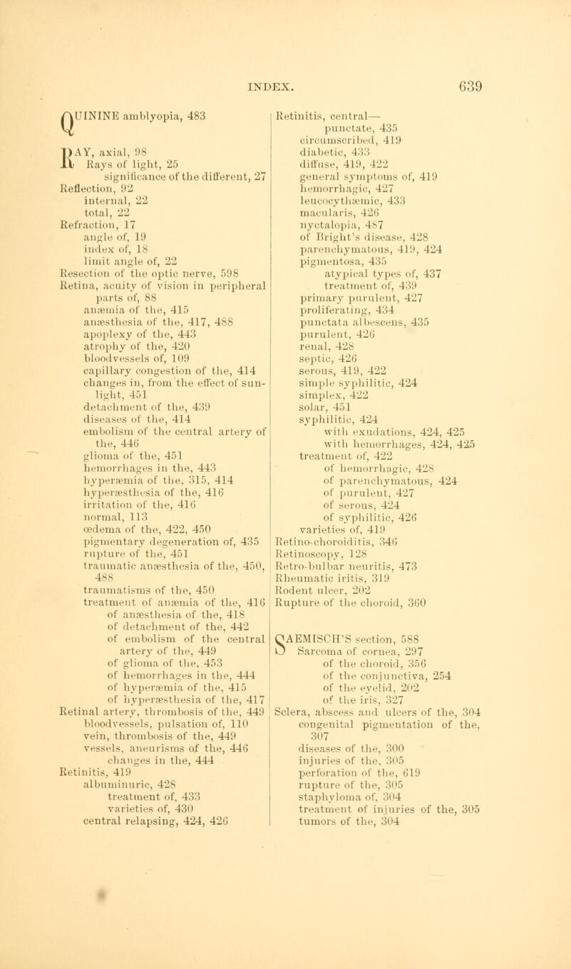 Q UININE .amblyopia, 483 RAY, axial, 98 Rays of light, 25 significance of the different, 27 Reflection, '.12 internal, 22 total, 22 Refraction, 17 angle of, II* index of, 18 limit angle of, 22 Resection of the optic nerve, 598 Retina, acuity of vision in peripheral parts of, SS anaemia of the, 415 anaesthesia of the, 417, 488 apoplexy of the, 4-11! atrophy of the, 420 bloodvessels of, 109 capillary congestion of the, 414 changes in, from the effect of sun- light, 451 detachmenl of the, 439 diseases of the, 414 embolism of the central artery of the, 446 glioma of the, 451 hemorrhages in the, 443 hyperaemia of the. 315, 414 hyperaesthesia of the, 416 irritation of the, 416 normal, 113 oedema of the, 422, 450 pigmentary degeneration of, 435 rupture of the, 451 traumatic anaesthesia of the, 450, 4SS traumatisms of the, 450 treatment of anaemia of the, 416 of anaesthesia of the, 418 of detachment of the, 442 of embolism of the central artery of the, 449 of glioma of the, 453 of hemorrhages in the, 444 of hyperaemia of the, 415 of hyperaesthesia of the, 417 Retinal artery, thrombosis of the, 449 bloodvessels, pulsation of, 110 vein, thrombosis of the, 449 vessels, aneurisms of the, 446 changes in the, 444 Retinitis, 419  albuminuric, 428 treatment of, 433 varieties of, 430 central relapsing, 424, 426 Retinitis, central— punctate, 435 circumscribed, 4 19 diabetic, 433 diffuse, 419, 422 genera] symptoms of, 419 hemorrhagic, 427 leucocythaemic, 433 macularis, 426 nyctalopia, 4s7 of Bright's disease, 428 parenchymatous, 419, 424 pigmentosa, 435 atypical types of, 437 treatment of, 439 primary purulent, 427 proliferating, 434 punctata albescens, 435 purulent, 426 renal, 428 septic, 426 serous, 419, 422 simple syphilitic, 424 simplex, 422 solar, 451 syphilitic, 424 with exudations, 424, 425 with hemorrhages, 424, 425 treatment of, 422 of hemorrhagic, 428 of parenchymatous, 424 of purulent, 427 of serous, 424 of syphilitic, 426 varieties of, 419 Retino-choroiditis, 346 Retinoscopy, 128 Retro-bulbar neuritis, 473 Rheumatic iritis, 319 Rodent ulcer, 202 Rupture of the choroid, 360 SAEMISCH'S section, 588 Sarcoma of cornea. 297 of the choroid, 356 of the conjunctiva, 254 of the eyelid. 202 of the iris, 327 Sclera, abscess and ulcers of the, 304 congenital pigmentation of the, 307 diseases of the, 300 injuries of the, 305 perforation of the, 619 rupture of the, 305 staphyloma of, >n4 treatment of injuries of the, 305 tumors of the, 304