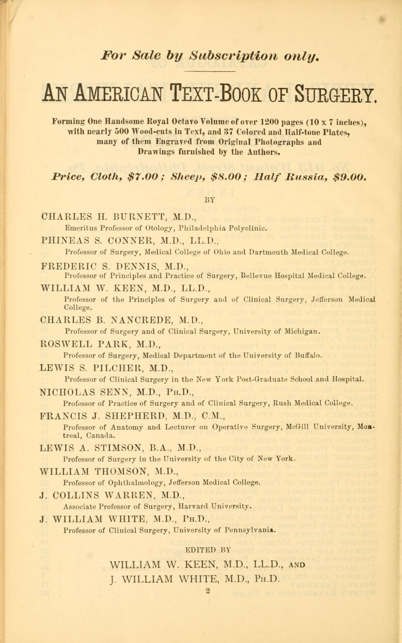 An American Text-Book oe Surgery. Forming One Handsome Royal Octavo Volume of over 1200 pages (10 x 7 inches), with nearly 500 Wood-cuts in Text, and 37 Colored and Half-tone Plates, many of them Engraved from Original Photographs and Drawings furnished by the Authors. Price, Cloth, $7.00; Sheep, $8.00; Half Russia, $9.00. BY CHARLES H. BURNETT, M.D., Emeritus Professor of Otology, Philadelphia Polyclinic. PHINEAS S. CONNER, M.D., LL.D., Professor of Surgery, Medical College of Ohio and Dartmouth Medical College. FREDERIC S. DENNIS, M.D., Professor of Principles and Practice of Surgery, Bellevue Hospital Medical College. WILLIAM W. KEEN, M.D., LL.D., Professor of the Principles of Surgery and of Clinical Surgery, Jefferson Medical College. CHARLES B. NANCREDE, M.D., Professor of Surgery and of Clinical Surgery, University of Michigan. ROSWELL PARK, M.D., Professor of Surgery, Medical Department of the University of Buffalo. LEWIS S. PILCHER, M.D., Professor of Clinical Surgery in the New York Post-Graduate School and Hospital. NICHOLAS SENN, M.D., Ph.D., Professor of Practice of Surgery and of Clinical Surgery, Rush Medical College. FRANCIS J. SHEPHERD, M.D., CM., Professor of Anatomy and Lecturer on Operative Surgery, McGill University, Mon- treal, Canada. LEWIS A. STIMSON, B.A., M.D., Professor of Surgery in the University of the City of New York. WILLIAM THOMSON, M.D., Professor of Ophthalmology, Jefferson Medical College. J. COLLINS WARREN, M.D., Associate Professor of Surgery, Harvard University. J. WILLIAM WHITE, M.D., Ph.D., Professor of Clinical Surgery, University of Pennsylvania.. EDITED BY WILLIAM W. KEEN, M.D., LL.D., and J. WILLIAM WHITE, M.D., Ph.D.