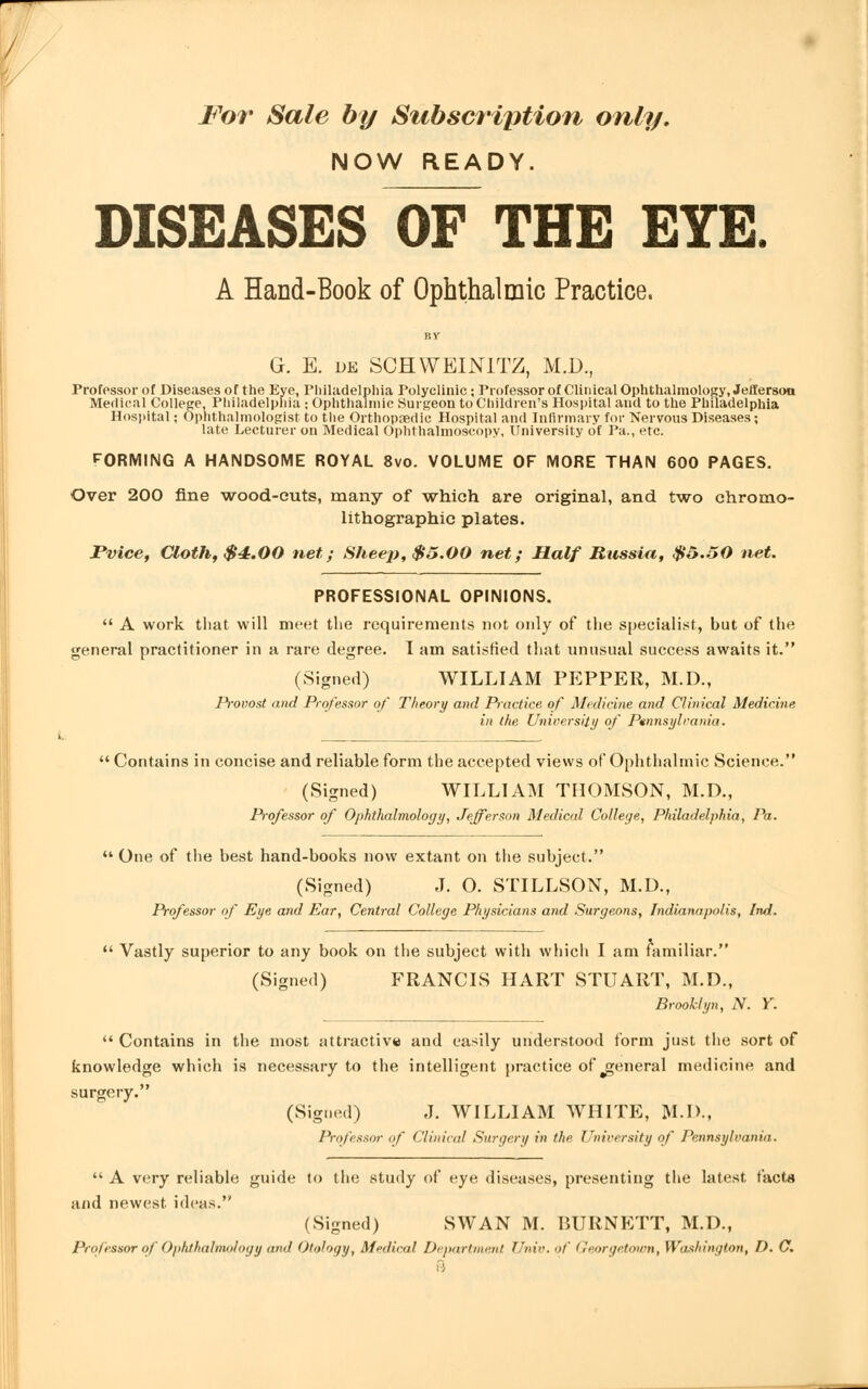 NOW READY. DISEASES OF THE EYE. A Hand-Book of Ophthalmic Practice. G. E. de S0HWEIN1TZ, M.D., Professor of Diseases of the Eye, Philadelphia Polyclinic; Professor of Clinical Ophthalmology, Jefferson Medical College, Philadelphia ; Ophthalmic Surgeon to Children's Hospital and to the Philadelphia Hospital; Ophthalmologist to the Orthopaedic Hospital and Infirmary for Nervous Diseases; late Lecturer on Medical Ophthalmoscopy, University of Pa., etc. FORMING A HANDSOME ROYAL 8vo. VOLUME OF MORE THAN 600 PAGES. Over 200 fine wood-euts, many of which are original, and two chromo- lithographie plates. JPvice, Cloth, $4.00 net; Sheep, $5.00 net; Half Russia, $5.50 net. PROFESSIONAL OPINIONS.  A work that will meet the requirements not only of the specialist, but of the general practitioner in a rare degree. I am satisfied that unusual success awaits it. (Signed) WILLIAM PEPPER, M.D., Provost and Professor of Theory and Practice of Medicine and Clinical Medicine in ike University of Pennsylvania.  Contains in concise and reliable form the accepted views of Ophthalmic Science. (Signed) WILLIAM THOMSON, M.D., Professor of Ophthalmology, Jefferson Medical College, Philadelphia, Pa.  One of the best hand-books now extant on the subject. (Signed) J. O. STILLSON, M.D., Professor of Eye and Ear, Central College Physicians and Surgeons, Indianapolis, Ind.  Vastly superior to any book on the subject with which I am familiar. (Signed) FRANCIS HART STUART, M.D., Brooklyn, N. Y.  Contains in the most attractive and easily understood form just the sort of knowledge which is necessary to the intelligent practice of general medicine and surgery. (Signed) J. WILLIAM WHITE, M.D., Professor of Clinical Surgery in the University of Pennsylvania.  A very reliable guide to the study of eye diseases, presenting the latest facta and newest, ideas. (Signed) SWAN M. BURNETT, M.D., Professor of Ophthalmology and Otology, Medical Department Univ. of Georgetown, Washington, I). C. ft