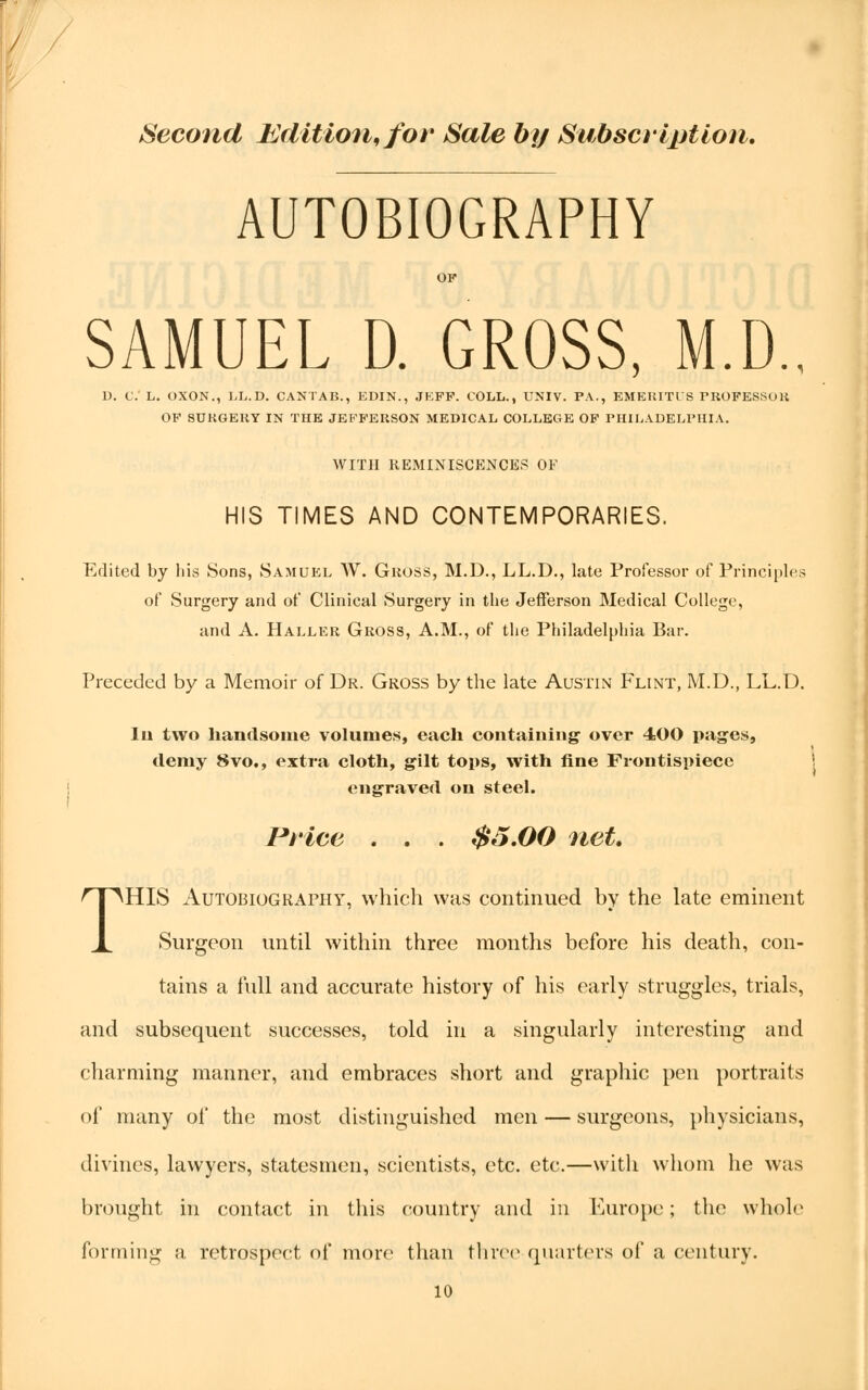 Second Edition, for Sale by Subscription. AUTOBIOGRAPHY SAMUEL D. GROSS, M.D., D. C. L. OXON., LL.D. CANTAB., EDIN., JEPP. COLL., UNIV. PA., EMERITUS PROFESSOR OF 8UKGEHY IN THE JEFFERSON MEDICAL COLLEGE OF PHILADELPHIA. WITH REMINISCENCES OF HIS TIMES AND CONTEMPORARIES. Edited by his Sons, Samuel W. Gross, M.D., LL.D., late Professor of Principles of Surgery and of Clinical Surgery in the Jefferson Medical College, and A. Haller Gross, A.M., of the Philadelphia Bar. Preceded by a Memoir of Dr. Gross by the late Austin Flint, M.D., LL.D. In two handsome volumes, each containing' over 400 pages, demy 8vo., extra cloth, gilt tops, with fine Frontispiece engraved on steel. Price . . . $5.00 net. THIS Autobiography, which was continued by the late eminent Surgeon until within three months before his death, con- tains a full and accurate history of his early struggles, trials, and subsequent successes, told in a singularly interesting and charming manner, and embraces short and graphic pen portraits of many ol* the most distinguished men — surgeons, physicians, divines, lawyers, statesmen, scientists, etc. etc.—with whom he was brought in contact in this country and in Europe; the whole forming a retrospect of more than three quarters of a century.