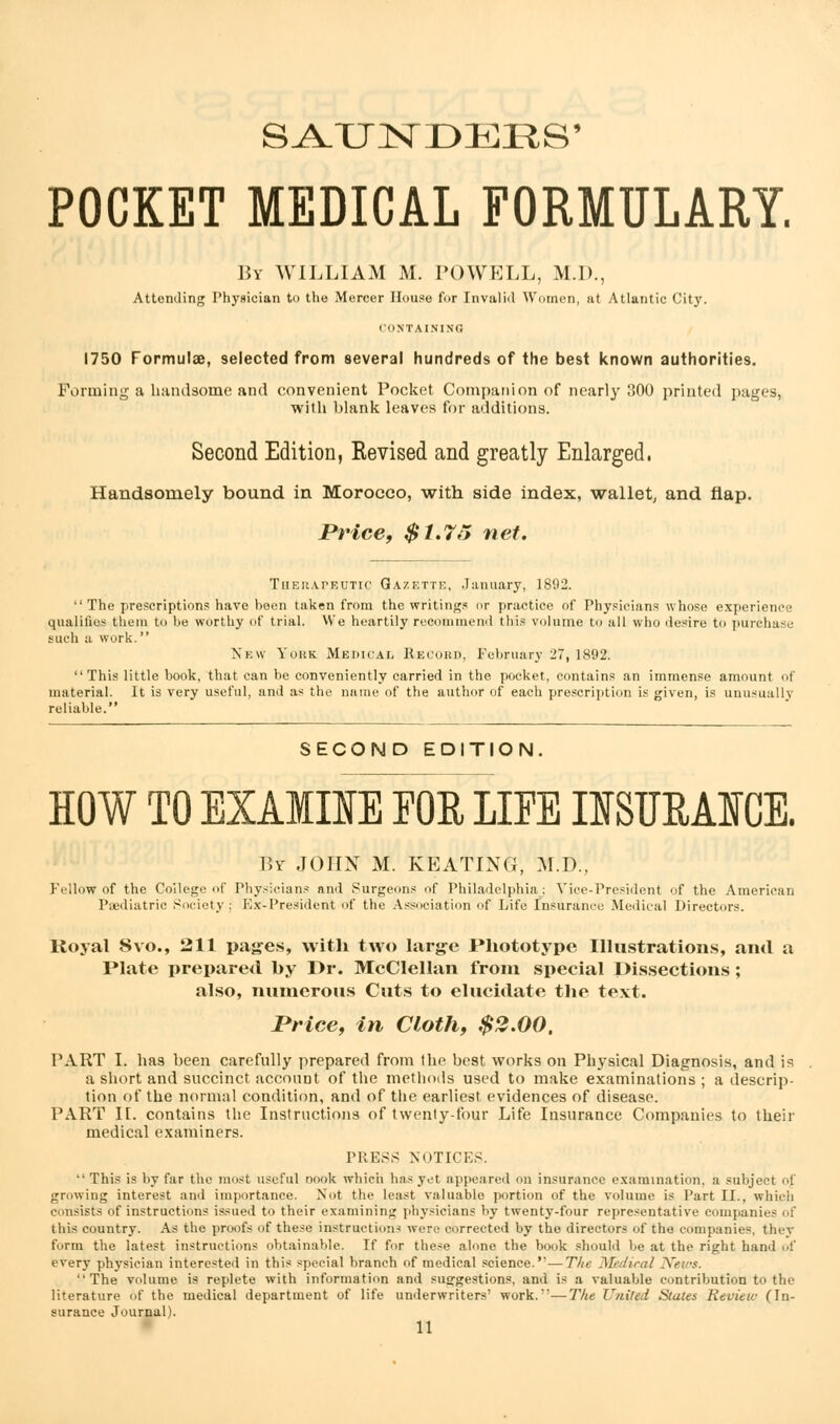 SA-UNDERS' POCKET MEDICAL FORMULARY. By WILLIAM M. POWELL, M.D., Attending Physician to the Mercer House for Invalid Women, at Atlantic City. CONTAINING 1750 Formulae, selected from several hundreds of the best known authorities. Forming a handsome and convenient Pocket Companion of nearly 300 printed pages, with blank leaves for additions. Second Edition, Revised and greatly Enlarged. Handsomely bound in Morocco, with side index, wallet, and flap. Price, $1,7ii net. Therapeutic Gazette, January, 1892. •' The prescriptions have heen taken from the writings or practice of Physicians whose experience qualifies them to be worthy of trial. We heartily recommend this volume to all who desire to pureha such a work. New York Medical Record, February 27, 1892. This little book, that can be conveniently carried in the pocket, contains an immense amount of material. It is very useful, and as the name of the author of each prescription is given, is unusually reliable. SECOND EDITION. HOW TO EXAMINE FOR LIFE INSURANCE. By JOHN M. KEATING, M.D., Fellow of the College of Physicians and Surgeons of Philadelphia: Vice-President of the American Paediatric Society; Ex-President of the Association of Life Insurance Medical Directors. Royal Svo., 211 pages, with two large Phototype Illustrations, and a Plate prepared by Dr. McClellan from special Dissections; also, numerous Cuts to elucidate the text. Price, in Cloth, $2.00. PART I. has been carefully prepared from the best works on Physical Diagnosis, and is a short and succinct account of the methods used to make examinations ; a descrip- tion of the normal condition, and of the earliest evidences of disease. PART II. contains the Instructions of twenty-four Life Insurance Companies to their medical examiners. PRESS NOTICES.  This is by far the most useful nook which has yet appeared on insurance examination, a subject of. growing interest and importance. Not the least valuable portion of the volume is Part II., which consists of instructions issued to their examining physicians by twenty-four representative companies of this country. As the proofs of these instruction- were corrected by the directors of the companies, they form the latest instructions obtainable. If for these alone the book should be at the right hand of every physician interested in this special branch of medical science.—The Medical News. The volume is replete with information and suggestions, and is a valuable contribution to the literature of the medical department of life underwriters' work.—The United States Eeuiew (In- surance Journal).