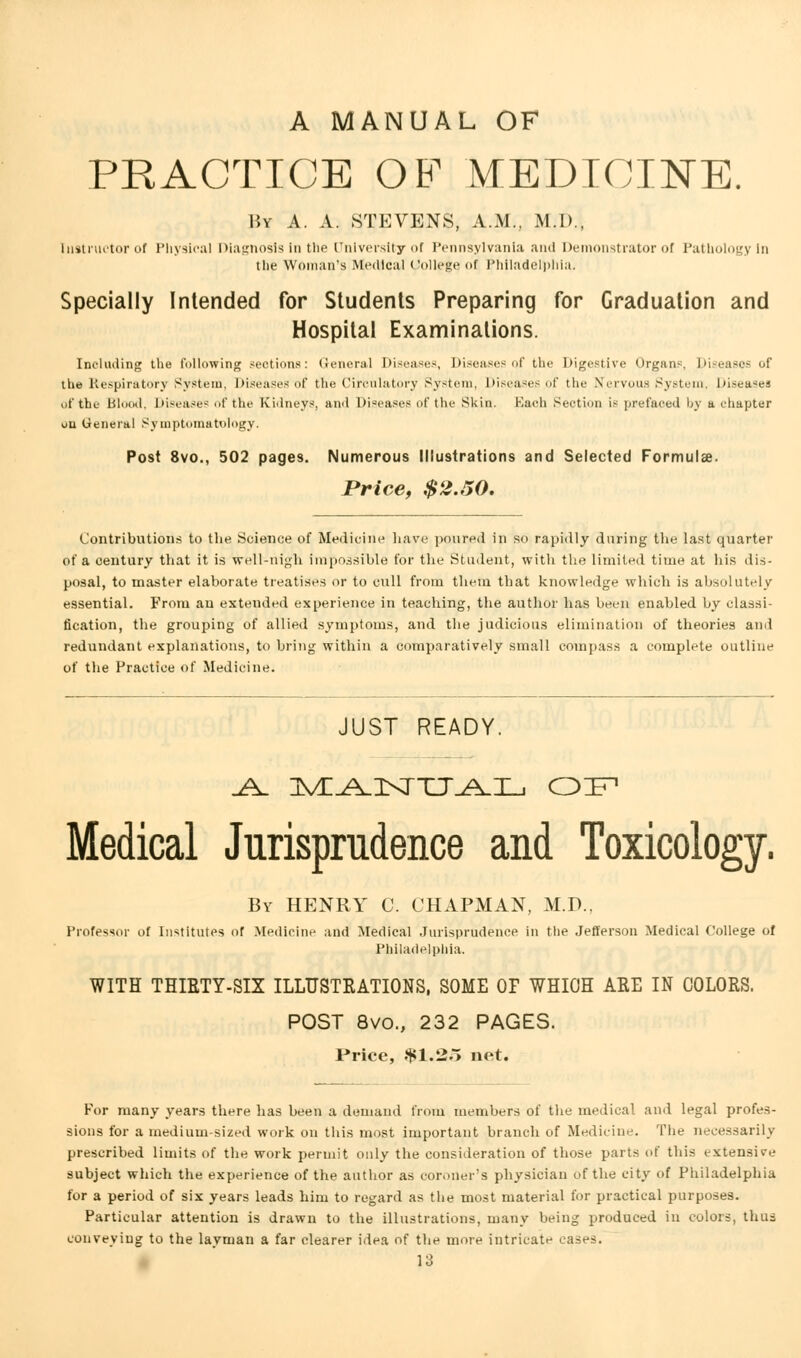 A MANUAL OF PRACTICE OF MEDICINE. By A. A. STEVENS, A.M., M.D., Instructor of Physical Diagnosis in the University of Pennsylvania and Demonstrator of Pathology in the Woman's Medical College of Philadelphia. Specially Intended for Students Preparing for Graduation and Hospital Examinations. Including the following sections: General Diseases, Diseases of the Digestive Organs, Diseases of the Respiratory System, Diseases of the Circulatory System, Diseases of the Nervous System, Diseases of the Blood, Diseases of the Kidneys, and Diseases of the Skin Bach Section is prefaced by a chapter ou Genera! Symptomatology. Post 8vo., 502 pages. Numerous Illustrations and Selected Formulae. Price, $2.50. Contributions to the Science of Medicine have poured in so rapidly daring the last quarter of a century that it is vrell-riigh impossible for the Student, with the limited time at his dis- posal, to master elaborate treatises or to cull from them that knowledge which is absolutely essential. From au extended experience in teaching, the author has been enabled by classi- fication, the grouping of allied symptoms, and the judicious elimination of theories and redundant explanations, to bring within a comparatively small compass a complete outline of the Practice of Medicine. JUST READY. Medical Jurisprudence and Toxicology. By HENRY C. CHAPMAN, M.D., Professor of Institutes of Medicine and Medical Jurisprudence in the Jefferson Medical College of Philadelphia. WITH THIRTY-SIX ILLUSTRATIONS, SOME OF WHICH ARE IN COLORS. POST 8vo., 232 PAGES. Price, $1.25 net. For many years there has been a demand from members of the medical and legal profes- sions for a medium-sized work on this most important branch of Medicine. The necessarily prescribed limits of the work permit only the consideration of those parts of this extensile subject which the experience of the author as coroner's physician of the city of Philadelphia for a period of six years leads him to regard as the most material for practical purposes. Particular attention is drawn to the illustrations, many being produced in colors, thus conveying to the layman a far clearer idea of the more intricate cases.