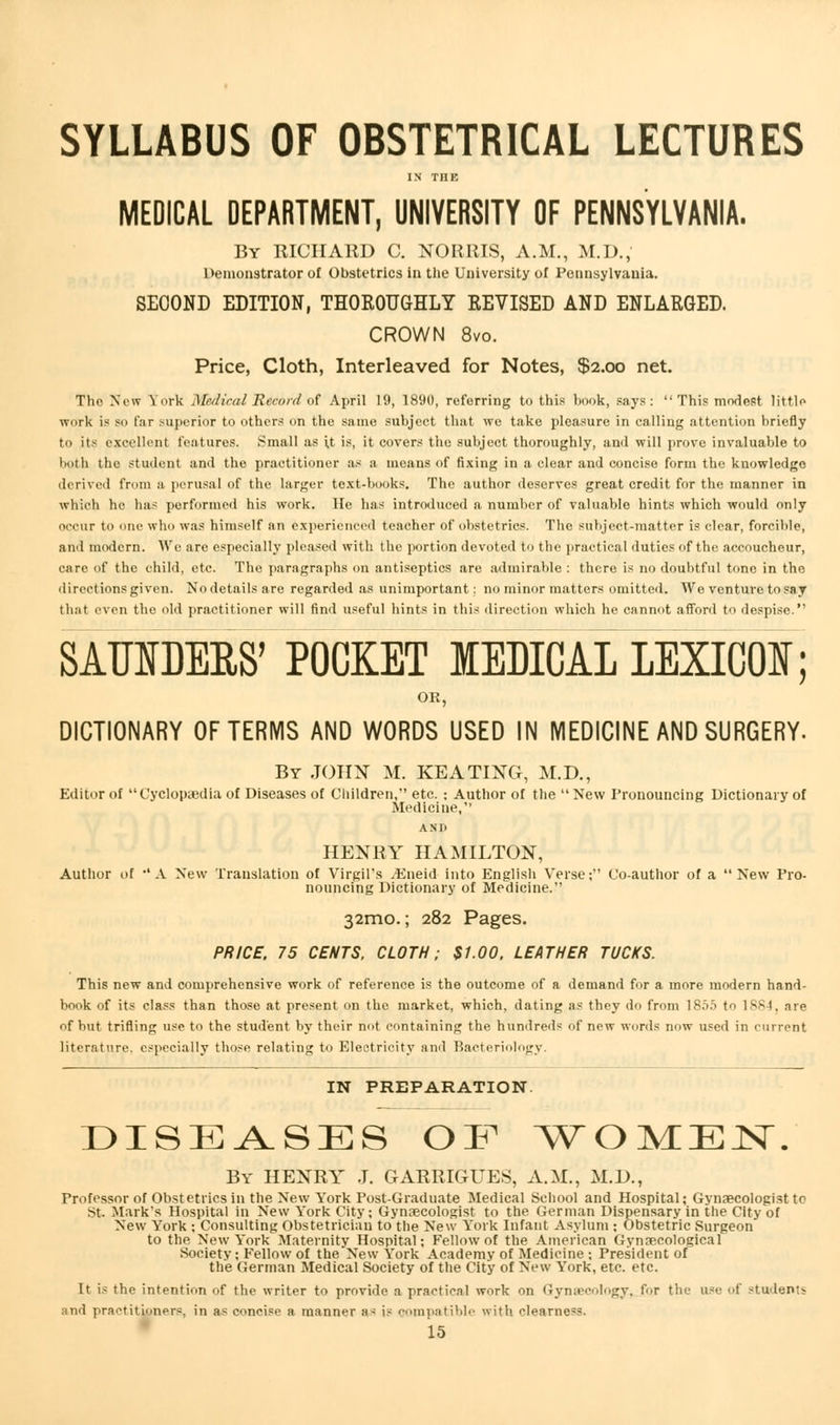 SYLLABUS OF OBSTETRICAL LECTURES IN THE MEDICAL DEPARTMENT, UNIVERSITY OF PENNSYLVANIA. By RICHARD C. NORMS, A.M., M.D., Demonstrator of Obstetrics in the University of Pennsylvania. SECOND EDITION, THOROUGHLY REVISED AND ENLARGED. CROWN 8vo. Price, Cloth, Interleaved for Notes, $2.00 net. The New York Medical Record of April 19, 1890, referring to this book, says:  This modest little work is so far superior to others on the same subject that we take pleasure in calling attention briefly tn its excellent features. Small as i,t is, it covers the subject thoroughly, and will prove invaluable to both the student and the practitioner as a means of fixing in a clear and concise form the knowledge derived from a perusal of the larger text-books. The author deserves great credit for the manner in which he has performed his work. He has introduced a number of valuable hints which would only occur to one who was himself an experienced teacher of obstetrics. The subject-matter is clear, forcible, and modern. We are especially pleased with the portion devoted to the practical duties of the accoucheur, care of the child, etc. The paragraphs on antiseptics are admirable : there is no doubtful tone in the directions given. Nodetailsare regarded as unimportant: no minor matters omitted. We venture to say that even the old practitioner will find useful hints in this direction which he cannot afford to despise. SATJOERS' POCKET MEDICAL LEXICON; OR, DICTIONARY OF TERMS AND WORDS USED IN MEDICINE AND SURGERY. By JOHN M. KEATING, M.D., Editor of Cyclopaedia of Diseases of Children, etc. ; Author of the  New Pronouncing Dictionary of Medicine, AND HENRY HAMILTON, Author of •'A New Translation of Virgil's .Eneid into English Verse; Co-author of a New Pro- nouncing Dictionary of Medicine. 32mo.; 282 Pages. PRICE, 75 CENTS, CLOTH; St.00, LEATHER TUCKS. This new and comprehensive work of reference is the outcome of a demand for a more modern hand- book of its class than those at present on the market, which, dating as they do from 1855 to 1884, are of but trifling use to the student by their not containing the hundreds of new words now used in current literature, especially those relating to Electricity and Bacteriology. IN PREPARATION. DISEASES OE WOMEN. By HENRY J. GARRIGUES, A.M., M.D., Professor of Obstetrics in the New York Post-Graduate Medical School and Hospital; Gynaecologist to St. Mark's Hospital in New York City; Gynaecologist to the German Dispensary in the City of New York ; Consulting Obstetrician to the New York Infant Asylum ; Obstetric Surgeon to the New York Maternity Hospital; Fellow of the American Gynaecological Society; Fellow of the'New York Academy of Medicine ; President of the German Medical Society of the City of New York, etc. etc. It is the intention of the writer to provide a practical work on Gynaecology, for the use of student* and practitioners, in as concise a manner as is compatible with clearne.